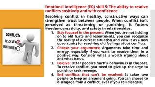 Emotional intelligence (EQ) skill 5: The ability to resolve
conflicts positively and with confidence
Resolving conflict in healthy, constructive ways can
strengthen trust between people. When conflict isn’t
perceived as threatening or punishing, it fosters
freedom, creativity, and safety in relationships.
1. Stay focused in the present: When you are not holding
on to old hurts and resentments, you can recognize
the reality of a current situation and view it as a new
opportunity for resolving old feelings about conflicts.
2. Choose your arguments: Arguments take time and
energy, especially if you want to resolve them in a
positive way. Consider what is worth arguing about
and what is not.
3. Forgive: Other people’s hurtful behavior is in the past.
To resolve conflict, you need to give up the urge to
punish or seek revenge.
4. End conflicts that can't be resolved: It takes two
people to keep an argument going. You can choose to
disengage from a conflict, even if you still disagree.
 