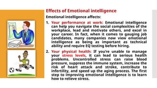 Effects of Emotional intelligence
Emotional intelligence affects:
1. Your performance at work: Emotional intelligence
can help you navigate the social complexities of the
workplace, lead and motivate others, and excel in
your career. In fact, when it comes to gauging job
candidates, many companies now view emotional
intelligence as being as important as technical
ability and require EQ testing before hiring.
2. Your physical health: If you’re unable to manage
your stress levels, it can lead to serious health
problems. Uncontrolled stress can raise blood
pressure, suppress the immune system, increase the
risk of heart attack and stroke, contribute to
infertility, and speed up the aging process. The first
step to improving emotional intelligence is to learn
how to relieve stress.
 