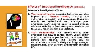 Effects of Emotional intelligence (continued…)
Emotional intelligence affects:
3. Your mental health: Uncontrolled stress can also
impact your mental health, making you
vulnerable to anxiety and depression. If you are
unable to understand and manage your
emotions, you’ll also be open to mood swings,
while an inability to form strong relationships can
leave you feeling lonely and isolated.
4. Your relationships: By understanding your
emotions and how to control them, you’re better
able to express how you feel and understand how
others are feeling. This allows you to
communicate more effectively and forge stronger
relationships, both at work and in your personal
life.
 