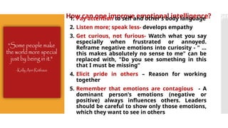 How can one improve emotional intelligence?elligen
1. Pay attention to self and other’s body language
2. Listen more; speak less- develops empathy
3. Get curious, not furious- Watch what you say
especially when frustrated or annoyed.
Reframe negative emotions into curiosity - " ...
this makes absolutely no sense to me" can be
replaced with, "Do you see something in this
that I must be missing”
4. Elicit pride in others – Reason for working
together
5. Remember that emotions are contagious - A
dominant person's emotions (negative or
positive) always influences others. Leaders
should be careful to show only those emotions,
which they want to see in others
 