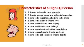 www.eqindia.com 25
Characteristics of a High EQ Person
1. A time to wait and a time to watch
2. A time to be aggressive and a time to be passive
3. A time to be together and a time to be alone
4. A time to fight and a time to love
5. A time to work and a time to play
6. A time to cry and a time to laugh
7. A time to confront and a time to withdraw
8. A time to speak and a time to be silent
9. A time to be patient and a time to decide
 
