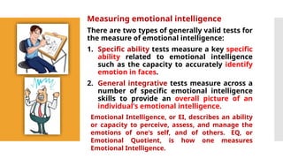 Measuring emotional intelligence
There are two types of generally valid tests for
the measure of emotional intelligence:
1. Specific ability tests measure a key specific
ability related to emotional intelligence
such as the capacity to accurately identify
emotion in faces.
2. General integrative tests measure across a
number of specific emotional intelligence
skills to provide an overall picture of an
individual's emotional intelligence.
Emotional Intelligence, or EI, describes an ability
or capacity to perceive, assess, and manage the
emotions of one's self, and of others. EQ, or
Emotional Quotient, is how one measures
Emotional Intelligence.
 