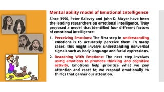 Mental ability model of Emotional Intelligence
Since 1990, Peter Salovey and John D. Mayer have been
the leading researchers on emotional intelligence. They
proposed a model that identified four different factors
of emotional intelligence:
1. Perceiving Emotions: The first step in understanding
emotions is to accurately perceive them. In many
cases, this might involve understanding nonverbal
signals such as body language and facial expressions.
2. Reasoning With Emotions: The next step involves
using emotions to promote thinking and cognitive
activity. Emotions help prioritize what we pay
attention and react to; we respond emotionally to
things that garner our attention.
 