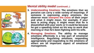 Mental ability model (continued…)
3. Understanding Emotions: The emotions that we
perceive can carry a wide variety of meanings. If
someone is expressing angry emotions, the
observer must interpret the cause of their anger
and what it might mean. For example, if your
boss is acting angry, it might mean that he is
dissatisfied with your work; or it could be because
he got a speeding ticket on his way to work that
morning or that he's been fighting with his wife.
4. Managing Emotions: The ability to manage
emotions effectively is a key part of emotional
intelligence. Regulating emotions, responding
appropriately and responding to the emotions of
others are all important aspect of emotional
management.
 