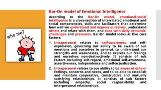 Bar-On model of Emotional Intelligence
According to the Bar-On model, emotional-social
intelligence is a cross-section of interrelated emotional and
social competencies, skills and facilitators that determine
how well we understand and express ourselves, understand
others and relate with them, and cope with daily demands,
challenges and pressures. Bar-On model looks at five core
factors:
1. Intrapersonal relates to self-awareness and self-
expression, governing our ability to be aware of our
emotions and ourselves in general, to understand our
strengths and weaknesses, and to express our feelings
and ourselves non-destructively. It consists of sub
factors including self-regard, emotional self-awareness,
assertiveness, independence and self-actualisation.
2. Interpersonal relates to our ability to be aware of others’
feelings, concerns and needs, and to be able to establish
and maintain cooperative, constructive and mutually
satisfying relationships. It consists of sub factors
including empathy, social responsibility and
interpersonal relationships.
 