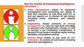 Bar-On model of Emotional Intelligence
(continued…)
3. Stress Management relates to emotional
management and controlling our ability to
deal with emotions so that they work for us
and not against us. It consists of sub factors
including stress, tolerance, and impulse
control.
4. Adaptability relates primarily to change
management i.e., how we cope with and adapt
to personal and interpersonal change as well
as change in our immediate environment. It
consists of sub factors including reality testing,
flexibility, and problem solving.
5. General Mood relates to our level of self-
motivation. It consists of sub factors including
optimism and happiness.
 