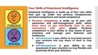 Four Skills of Emotional Intelligence
Emotional intelligence is made up of four core skills
that pair up under two primary competencies:
personal competence and social competence
1. Personal competence is made up of your self-
awareness and self-management skills, which
focus more on you individually than on your
interactions with other people. Personal
competence is your ability to stay aware of your
emotions and manage your behavior and
tendencies.
a. Self-Awareness is your ability to accurately perceive
your emotions and stay aware of them as they
happen.
b. Self-Management is your ability to use
awareness of your emotions to stay flexible and
positively direct your behavior.
 