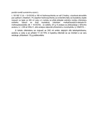povídá rovněž sumárnímu vzorci ).
t. 181182° C (II, = 10-OCH3) a 180 ml fosforoxychloridu se vaří 2 hodiny, v dusíkové atmosféře
pod zpětným chladičem. Po odpaření fosforoxychloridu za sníženého tlaku se krystalický zbytek
rozpustí za tepla ve 450 ml vody a k roztoku se přidá přebytek vodného roztoku chloristanu
sodného. Vyloučí se žlutý krystalický chloristan -methylOacetyl3,4-dehydro10-
methoxydeserpidátu (III, = 10-OCH3) . ve výtěžku ,67 g. K analyse se překrystaluje z 50%ního
acetonu, b. t. 249 až 250o C. Jeho analysa odpovídá příslušnému monohydrátu, tj. ClN2O10.. -
,6 tohoto chloristanu se rozpustí ve 240 ml směsi stejných dílů tetrahydrofuranu,
acetonu a vody a po přidání 11 ml 70% ní kyseliny chloristé se za míchání a za varu
redukuje přídavkem 15 g práškovitého
 
