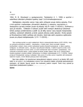 16
2 100377
1854; R. B. Woodward a spolupracovníci, Tetrahedron 2, 1, 1958) a spočívá v
esterifikaci chloridem příslušné kyseliny (např. 3,4,5-trimethoxybenzoové.
Methylestery obecného vzorce I byly zatím přístupné pouze dvěma způsoby. První
z nich spočívá v methanolyse přirozených alkaloidů, tj. reserpinu, rescinaminu a
deserpidinu a je tedy omezen pouze na případy, kdy R = nebo 11-OCH3 (L. Dorfmann a
spol, již citováno. . Vzhledem k nutnosti použití velmi drahých alkaloidů je výhodnost
tohoto postupu problematická a uvážíli se, že látky vzorce I jsou naopak meziprodukty
synthesy uvedených alkaloidů, je tento způsob přípravy zcela vyloučen. Druhý způsob
je Woodwardova totální synthesa (již citováno, která byla zatím popsána a aplikována
pouze pro případ methylreserpátu (I, R = 11-OCH3). -
Tato synthesa vychází ve svých závěrečných fázích z tetracyklického laktonu II (R11-OCH3), který
se cyklisuje na příslušnou kvartérní , neisolovanou v čistém stavu. Ihned se provádí redukçe
borohydridem sodným, kterou vzniká methylester kyseliny Oacetyl3-isoreserpové, tj. látka s opačnou
konfigurací na uhlíkovém atomu , než jakou mají přirozené alkaloidy. V dalších stupních je tedy nutno
dosáhnout isomerisace na tomto centru. Je nutno hydrolysovat ester na kyselinu -isoreserpovou, tuto
cyklisovat na příslušný lakton, v jehož podobě lze teprve provést žádaný zvrat na C3. Získaný lakton
kyseliny reserpové se potom převádí methanolysou na žádaný methylreserpát (I, R = 11-OCH3). Celkem
je tedy při Woodwardově postupu k převedení látky vzorce II na látku vzorce I zapotřebí pěti isolovaných
reakčních stupňů, z nichž některé poskytují dosti nízké výtěžky.
Nyní bylo zjištěno, že transformaci tetracyklických laktamů vzorce II, ve kterém NR značí
totéž co ve vzorci I, na methylestery vzorce I lze uskutečnit daleko výhodněji zjednodušeným
postupem, při kterém figurují pouze dva isolované reakční stupně. Tento nový způsob je
předmětem předloženého vynálezu: , - . . . . . . . . . . . . "
OCH3
 