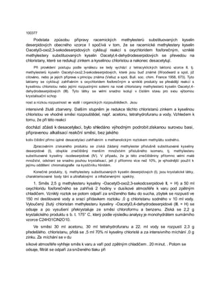 100377
Podstata způsobu přípravy racemických methylesterů substituovaných kyselin
deserpidových obecného vzorce I spočívá v tom, že se racemické methylestery kyselin
Oacetyl3-oxo2,3-sekodeserpidových cyklisují reakcí s oxychloridem fosforečným, vzniklé
methylestery substituovaných kyselin Oacetyl,4-dehydrodeserpidových se převedou na
chloristany, které se redukují zinkem a kyselinou chloristou a nakonec desacetylují.
Při provédení postupu podle vynálezu se tedy vychází z tetracyklických laktonů vzorce II, tj.
methylesterů kyselin Oacetyl-oxo2,3-sekodeserpidových, které jsou buď známé (Woodward a spol, již
citováno, nebo je jejich příprava v principu známa (Velluz a spol, Bull. soc. chim. France 1958, 673). Tyto
laktamy se cyklisují zahříváním s oxychloridem fosforečným a vzniklé produkty se převádějí reakcí s
kyselinou chloristou nebo jejími rozpustnými solemi na nové chloristany methylesterů kyselin Oacetyl,4-
dehydrodeserpidových (III). Tyto látky se velmi snadno isolují v čistém stavu pro svou výbornou
krystalisační schop
nost a nízkou rozpustnost ve vodě i organických rozpouštědlech. Jsou
intensivně žlutě zbarveny. Dalším stupněm je redukce těchto chloristanů zinkem a kyselinou
chloristou ve vhodné směsi rozpouštědel, např. acetonu, tetrahydrofuranu a vody. Vzhledem k
tomu, že při této reakci
dochází zčásti k desacetylaci, bylo shledáno výhodným podrobit získanou surovou basi,
připravenou alkalisací reakční směsi, bez jakého
koliv čištění přímo úplné desacetylaci zahříváním s methanolickým roztokem methylátu sodného.
Zpracováním získaného produktu se získá žádaný methylester příslušně substituované kyseliny
deserpidové (I), obvykle znečištěný menším množstvím příslušného isomeru, tj. methylesteru
substituované kyseliny -isodeserpidové (IV). V případu, že je této znečištěniny přítomno velmi malé
množství, odstraní se snadno pouhou krystalisací, jeli jí přítomno více než 10%, je výhodnější použít k
jejímu oddělení chromatografie na kysličníku hlinitém.
Konečné produkty, tj. methylestery substituovaných kyselin deserpidových (I), jsou krystalické látky,
charakterisované body tání a ultrafialovými a infračervenými spektry.
1. Směs 2,5 g methylesteru kyseliny -Oacetyl3-oxo2,3-sekodcserpidové II, = H) a 50 ml
oxychloridu fosforečného se zahřívá 2 hodiny v dusíkové atmosféře k varu pod zpětným
chladičem. Vzniklý roztok se potom odpaří za sníženého tlaku do sucha, zbytek se rozpustí ve
150 ml destilované vody a srazí přídavkem roztoku ,0 g chloristanu sodného v 10 ml vody.
Vyloučený žlutý chloristan methylesteru kyseliny -Oacetyl3,4-dehydrodeserpidové (III, = H) se
odsaje a po vysušení překrystaluje ze směsi chloroformu a benzenu. Získá se 2,2 g
krystalického produktu s b. t. 175° C, který podle výsledku analysy je monohydrátem sumárního
vzorce C24H31ClN2O10.
Ve směsi 30 ml acetonu, 30 ml tetrahydrofuranu a 22. ml vody se rozpustí 2,3 g
předešlého. chloristanu, přidá se ,5 ml 70% ní kyseliny chloristé a za intensivního míchání ,0 g
zinku. Za míchání se v du
síkové atmosféře vyhřeje směs k varu a vaří pod zpětným chladičem . 20 minut. . Potom se
odsaje, filtrát se odpaří za sníženého tlaku při
 