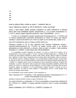 100
110
120
130
140
podíl se odstraní filtrací a filtrát se odpaří 1 , sníženého tlaku do
sucha. Odparek se rozpustí ve 100 ml chloroformu, roztok se promyje
vodou a opět odpaří. Zbytek poskytne krystalisací ze směsi chloroformu a ethanolu
přímo velmi čistý methylester kyseliny -deserpidové (I, = H) ve formě monohydrátu s b,
t. 3,40° C, jehož analysa odpovídá sumárnímu vzorci C22H30N205.: , ší k m.
2. Směs 1,0 g methylesteru kyseliny bacetyl3-oxo2,3-sekoreserpové (II, = 11-OCH3) a 20
ml čerstvě Åstestilovaného oxylchloridu fosforečného se zahřívá 2,5 hodiny pod zpětným
chladičem v dusíkové atmosféře k varu. Potom se odpaří za smú ženého tlaku, zbytek se roz
pustí v 80 ml destilované vody a k roząoku se přidá roztok 2,0 g .
chloristanu sodného ve 20 ml vody. Vyloučený žlutý chloristan methylesteru kyseliny -
Oacetyl3,4-dehydroreserpuvé (III, 11-OCH3) se odsaje, promyje vodou a po vysušení
překrystaľuje ze směsi chloroformu a berizenu. Získá se potom ve výtěžku ,7 jako krystalická
žlutá látka s b. t. 205208° C, jejíž analysa odys vídá předpokládané
,5 g předešlého surového chloristanu se redukuje ,0 g zinku ve směsi 60 ml acetonu, 60 ml
tetrahydrofuranu a 45 ml vody po přidání 7 ml 70% ní kyseliny chloristé podobně jako v 1. příkladě. Po 20
minutách varu pod zpětným chladičem se reakční směs ochladí, odsaje a filtrát se odpaří za sníženého
tlaku. Odparek se rozloží vodou, nerozpustný podíl se isoluje odlitím vodné kapaliny, potom se rozpustí v
50 ml 60%ního acetonu a alkalisuje přídavkem 3 ml koncentrovaného vodného amoniaku. Vzniklý roztok
se zředí 50 ml vody, čímž se uspíší krystalisace. Stáním přes noc se vyloučený produkt odsaje (2,05 g, b.
t. 243245° C) a důkladně vysuší. Potom se suspenduje ve 220 ml absolutního methanolu, ve kterém bylo
rozpuštěno ,1 g sodíku. Tato reakční směs se potom vaří 2 hodiny pod zpětným chladičem, přičemž záhy
vznikne čirý roztok. Po ochlazení se okyselí přídavkem 3 ml HCl a odpaří za sníženého tlaku do sucha.
Krystalický odparek se zalkalisuje 1,5 ml koncentrovaného vodného amoniaku a rozpustí ve 150 ml
teplého chloroformu. Po filtraci je roztok připraven k chromatografii, která je v tomto případě nutná,
protože (jak ukázala analysa papíro
vou chromatografií) surový produkt sestává z 3 dílů methylesteru ky
saliny -reserpové (I, R = 11-OCH3) a z 1 dílu methylesteru kyseliny -3-isoreserpové (IV, R = 11-
OCH3). Chromatografie se provede na 50 g
neutrálního kysličníku hlinitého. Eluuje se nejprve chloroformem a po
tom směsí chloroformu s methanolem 15. Prvním rozpouštědlem se eluuje čistý methylester IV
(R 11-OCH3) s b. t. 266267° C (analysa odpovídá sumárnímu vzorci ) a směsí rozpouštědel
potom
žádaný methylester I (R 11-OCH3) s b. t. 240242° C (analysa od
 