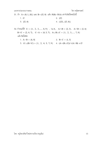 เอกสารประกอบการสอน                                                                  วิชา คณิตศาสตร์
31. ถ้า A  {0, 1, {0}} และ     B  {, 0}   แล้ว   P(B)  P(A)         เท่ากับข้อใดต่อไปนี้
       1.                                                   2.   {}
       3. {, 0}                                             4.   {{}, {, 0}}


32. กาหนดให้    U  {1, 2, 3, ... , 8, 9 }    ,     1 A ,        A  B  {2, 3} ,    A  B  {2, 6}
    B  C  {2, 4, 7} ,     C  A  {4, 5, 7} , A  B  C  {1, 2, 3,... , 7, 8}
    แล้ว ข้อใดผิด
       1. A  B  {6, 8}                                     2.    B  C  {1, 3}
       3. A  (B  C)  {1,       2, 4, 5, 7, 9 }           4.    (A  (B  C))  (A  B)  




โดย ครูไชยวสันต์ ใหม่ทรายเปียง (ครูเอ็ม)                                                              10
 