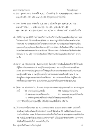 เอกสารประกอบการสอน                                                 วิชา คณิตศาสตร์
40. (PAT1 ตุลาคม 2553) กาหนดให้ A, B, C เป็นเซตใด ๆ ถ้า n(A)  n(B)  n(C)  301 และ
   n(A  B  C)  102 แล้ว n(A  B  C) มีคาอย่างน้อยเท่ากับเท่าใด
                                            ่

41. (PAT1 มีนาคม 2553) กาหนดให้ A, B และ C เป็นเซตใด ๆ ถ้า n(A  B  C)  91 ,
   n(A  B  C)  11 , n((B  A)  (B  C))  15 , n(A  B  C)  20
   n((A  B)  (A  C)  (B  C))  47 และ n(C)  59 แล้ว n(A  B  C) เท่ากับเท่าใด


42. (PAT1 กรกฎาคม 2553) ในการสอบวิชาภาษาไทย วิชาภาษาอังกฤษและวิชาคณิตศาสตร์ ของ
    โรงเรียนแห่งหนึ่ง มีนักเรียนเข้าสอบทั้งหมด 66 คนปรากฏว่ามีนักเรียนที่สอบตกทั้งสามวิชา
    จานวน 13 คน นักเรียนที่สอบได้ทั้งสามวิชา มีจานวน 17 คน นักเรียนที่สอบได้วชาภาษาไทย
                                                                                ิ
    และภาษาอังกฤษแต่สอบตกวิชาคณิตศาสตร์มีจานวน 10 คน นักเรียนที่สอบได้วชาภาษาไทยและ
                                                                              ิ
    วิชาคณิตศาสตร์แต่สอบตกวิชาภาษาอังกฤษ มีจานวน 11 คน นักเรียนที่สอบได้เพียงวิชาเดียว
    มีจานวน 6 คน แล้ว จานวนนักเรียนที่สอบได้วชาภาษาอังกฤษและวิชาคณิตศาสตร์ เท่ากับ
                                                  ิ
    เท่าใด

43. (โควตา มช. คณิตศาสตร์ 2 – ธันวาคม 2550) ในการสารวจนักเรียนชั้นมัธยมศึกษาปีที่ 4 พบว่า
     มีผที่ชอบเล่นบาสเกตบอล 38 คน ผูที่ชอบเล่นฟุตบอล 47 คน และผูที่ชอบเล่นวอลเลย์บอล
        ู้                            ้                                 ้
     32 คน เมือสารวจนักเรียนชุดเดิมอีกครั้งได้ข้อมูลเพิ่มเติมว่านักเรียนที่ชอบเล่นทั้งบาสเกตบอล
     และฟุตบอลมีจานวน 14 คน ผูที่ชอบเล่นทั้งบาสเกตบอลและวอลเลย์บอลมีจานวน 12 คน
                                ้
     ส่วนผูที่ชอบเล่นฟุตบอลและวอลเลย์บอลมีจานวน 7 คน และนอกจากนั้นยังพบว่าผูที่ชอบเล่น
            ้                                                                           ้
     กีฬาทั้งสามประเภทมีจานวน 6 คน จงหาจานวนนักเรียนที่ชอบเล่นกีฬาเพียงชนิดเดียว

44. (โควตา มช. คณิตศาสตร์ 2 – ธันวาคม 2549) จากการสอบถามผู้ดูภาพยนตร์ 300 คน ปรากฏผล
     ดังนี้      180 คนชอบดูภาพยนตร์ฝรั่ง                        175 คนชอบดูภาพยนตร์จีน
                 110 คนชอบดูภาพยนตร์ไทยและจีน                    85 คนชอบดูภาพยนตร์ฝรั่งและจีน
                   5 คนชอบดูภาพยนตร์ไทยอย่างเดียวโดยไม่ชอบดูภาพยนตร์อื่นเลย
     จงหาว่ามีกี่คนที่ชอบดูภาพยนตร์อื่น ๆ ที่ไม่ใช่ภาพยนตร์ฝรั่ง ไทย หรือ จีน

45. โรงเรียนแห่งหนึ่งมีนักเรียน 80 คน และมีชมรมกีฬา 3 ชมรม คือ ฟุตบอล กรีฑา และว่ายน้า
     นักเรียนทุกคนต้องเป็นสมาชิกอย่างน้อย 1 ชมรม ถ้ามีนักเรียน 30 คนที่ไม่เป็นสมาชิกชมรม
     ว่ายน้า มีนักเรียน 20 คน ที่เป็นสมาชิกชมรมว่ายน้าแต่ไม่เป็นสมาชิกชมรมฟุตบอล และมีนักเรียน
     18 คนที่เป็นสมาชิกทั้งชมรมฟุตบอลและชมรมว่ายน้า แต่ไม่เป็นสมาชิกชมรมกรีฑา แล้วจานวน
     นักเรียนที่เป็นสมาชิกทั้ง 3 ชมรม เท่ากับเท่าใด
โดย ครูไชยวสันต์ ใหม่ทรายเปียง (ครูเอ็ม)                                                    13
 