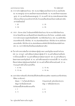เอกสารประกอบการสอน                                                 วิชา คณิตศาสตร์
46. จากการสารวจผูฟังเพลงจานวน 180 คน พบว่ามีผู้ชอบเพลงไทยสากล 95 คน เพลงไทยเดิม
                    ้
    92 คน เพลงลูกทุ่ง 125 คน เพลงไทยสากลและเพลงไทยเดิม 52 คน เพลงไทยสากลและเพลง
     ลูกทุ่ง 43 คน เพลงไทยเดิมและเพลงลูกทุ่ง 57 คน และทั้ง 180 คน จะชอบฟังเพลงอย่างน้อย
     หนึ่งประเภทในสามประเภทดังกล่าวข้างต้น จานวนคนที่ชอบฟังเพลงไทยสากลเพียงอย่างเดียว
     เท่ากับข้อใดต่อไปนี้
        1. 20                                    2. 25
        3. 30                                    4. 35

47. (PAT1 – มีนาคม 2554) โรงเรียนแห่งหนึ่งมีนักเรียนจานวน 750 คน พบว่ามีนักเรียนจานวน
    30 คน ไม่เล่นกีฬาเลย นอกนั้นเล่นกีฬาอย่างน้อยหนึ่งประเภท คือ ปิงปอง แบดมินตัน เทนนิส
    จากการสารวจเฉพาะกลุ่มนักเรียนที่เล่นกีฬา พบว่ามีนักเรียนจานวน 630 คน เล่นกีฬาเพียง
    ประเภทเดียวเท่านั้น มีนักเรียน 30 คน เล่นเทนนิสและปิงปอง มีนักเรียน 50 คน เล่นปิงปอง
    และแบดมินตัน มีนักเรียน 40 คน เล่นเทนนิสและแบดมินตัน มีนักเรียนไม่เล่นเทนนิสจานวน
    250 คน จงหาว่ามีนักเรียนกี่คนที่เล่นเทนนิสเพียงอย่างเดียว

48 ในการสารวจความนิยมในการอ่านนิตยสารผู้หญิง ลลนา และขวัญเรือน ของแม่บ้านจานวน
   200 คน ปรากฏว่า แม่บ้านที่ชอบอ่านนิตยสารผู้หญิง มี 72 คน แม่บ้านที่ชอบอ่านหนึ่งฉบับ
   จากทั้งสามฉบับนีมี 107 คน แม่บ้านที่ไม่ชอบอ่านนิตยสารลลนามี 108 คน แม่บ้านที่ชอบอ่าน
                    ้
   นิตยสารลลนาและขวัญเรือนมี 40 คน แม่บ้านที่อ่านสองฉบับจากสามฉบับนีมี 55 คน แม่บ้าน
                                                                          ้
   ที่ชอบอ่านนิตยสารผู้หญิงและขวัญเรือนมี 29 คน แม่บ้านที่ไม่อานทั้งสามฉบับเลยมี 25 คน
                                                              ่
    จานวนแม่บ้านที่อ่านทั้งสามฉบับมีกี่คน
        1. 12 คน                                    2. 13 คน
        3. 15 คน                                    4. 18 คน

48. ระหว่างปิดภาคเรียนหนึ่ง เด็กนักเรียนได้ไปพักผ่อนที่ชายทะเลพัทยา ตลอดช่วงเวลาที่เขาพักผ่อน
    ที่พัทยา เขาสังเกตว่า
         มีฝนตก 7 วัน ในช่วงเช้าหรือบ่าย               ถ้าฝนตกช่วงเช้า แล้วจะไม่ตกช่วงบ่าย
         มีอยู่ 6 วัน ที่ฝนไม่ตกช่วงเช้า               มีอยู่ 5 วันที่ฝนไม่ตกช่วงบ่าย
    นักเรียนคนนีไปพักผ่อนที่ชายทะเลกี่วัน
                    ้
         1. 7                                          2. 9
         3. 11                                         4. 13



โดย ครูไชยวสันต์ ใหม่ทรายเปียง (ครูเอ็ม)                                                  14
 