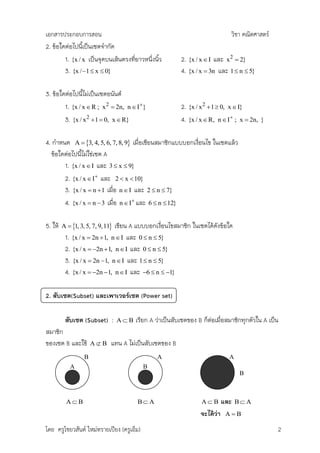 เอกสารประกอบการสอน                                                             วิชา คณิตศาสตร์
2. ข้อใดต่อไปนีเป็นเซตจากัด
                ้
        1. {x / x เป็นจุดบนเส้นตรงที่ยาวหนึ่งนิ้ว         2. {x / x  I และ x 2  2}
        3. {x / 1  x  0}                               4. {x / x  3n และ 1  n  5}

3. ข้อใดต่อไปนีไม่เป็นเซตอนันต์
                ้
        1. {x / x  R ; x 2  2n, n  I}                 2. {x / x 2  1  0, x  I}
        3. {x / x 2  1  0, x  R}                       4. {x / x  R, n  I ; x  2n,   }


4. กาหนด A  3, 4, 5, 6, 7, 8, 9 เมื่อเขียนสมาชิกแบบบอกเงื่อนไข ในเซตแล้ว
   ข้อใดต่อไปนีไม่ใช่เซต A
               ้
        1. {x / x  I และ 3  x  9}
        2. {x / x  I และ 2  x  10}
        3. {x / x  n  1 เมื่อ n  I และ 2  n  7}
        4. {x / x  n  3 เมื่อ n  I และ 6  n  12}

5. ให้   A  1, 3, 5, 7, 9,11เขียน A แบบบอกเงือนไขสมาชิก ในเซตได้ดังข้อใด
                                                 ่
          1. {x / x  2n  1, n  I และ 0  n  5}
          2. {x / x  2n  1, n  I และ 0  n  5}
          3. {x / x  2n 1, n  I และ 1  n  5}
          4. {x / x  2n 1, n  I และ 6  n  1}

2. สับเซต(Subset) และเพาเวอร์เซต (Power set)

          สับเซต (Subset) :       AB   เรียก A ว่าเป็นสับเซตของ B ก็ต่อเมื่อสมาชิกทุกตัวใน A เป็น
สมาชิก
ของเซต B และใช้       AB     แทน A ไม่เป็นสับเซตของ B
                  B                             A                              A
            A                              B
                                                                                   B



           AB                          BA                       AB        และ   BA
                                                                  จะได้ว่า    AB

โดย ครูไชยวสันต์ ใหม่ทรายเปียง (ครูเอ็ม)                                                         2
 