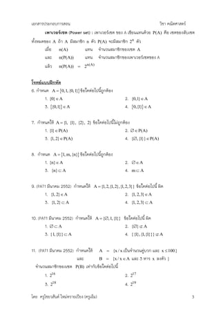 เอกสารประกอบการสอน                                                               วิชา คณิตศาสตร์
       เพาเวอร์เซต (Power set) : เพาเวอร์เซต ของ A เขียนแทนด้วย               P(A) คือ เซตของสับเซต
ทั้งหมดของ A ถ้า A มีสมาชิก n ตัว P(A) จะมีสมาชิก 2n ตัว
       เมื่อ n(A)          แทน จานวนสมาชิกของเซต A
       และ n(P(A))         แทน จานวนสมาชิกของเพาเวอร์เซตของ A
       แล้ว n(P(A))  2n(A)

โจทย์แบบฝึกหัด
6. กาหนด A  0,1, {0,1} ข้อใดต่อไปนีถูกต้อง
                                      ้
       1. {0} A                                          2. {0,1} A
       3. {0,1}  A                                     4. 0,{1}  A

7. กาหนดให้ A  {1, {1}, {2},     2}   ข้อใดต่อไปนีไม่ถูกต้อง
                                                   ้
      1. {1} P(A)                                        2.  P(A)
      3. {1, 2} P(A)                                     4. {, {1}}  P(A)

8. กาหนด A  1, m, {n} ข้อใดต่อไปนีถกต้อง
                                     ้ ู
      1. {n} A                                           2.    A
      3. {n}  A                                          4.   mA


9. (PAT1 มีนาคม 2552) กาหนดให้         A  {1, 2,{1, 2},{1, 2,3}}   ข้อใดต่อไปนี้ ผิด
       1. {1, 2} A                                       2.   {1, 2,3} A
       3. {1, 2}  A                                      4.   {1, 2,3}  A


10. (PAT1 มีนาคม 2552) กาหนดให้         A  {,1, {1}}    ข้อใดต่อไปนี้ ผิด
        1.   A                                           2. {}  A
        3. {1, {1}}  A                                    4. {{1}, {1,{1}}}  A

11. (PAT1 มีนาคม 2552) กาหนดให้ A  {x / x เป็นจานวนคู่บวก และ x  100 }
                       และ       B  {x / x  A และ 3 หาร x ลงตัว }
  จานวนสมาชิกของเซต P(B) เท่ากับข้อใดต่อไปนี้
       1. 216                                 2. 217
       3. 218                                 4. 219

โดย ครูไชยวสันต์ ใหม่ทรายเปียง (ครูเอ็ม)                                                         3
 