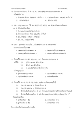 เอกสารประกอบการสอน                                                          วิชา คณิตศาสตร์
12. (PAT1 มีนาคม 2553) ให้     A  {1, {1}}   และ   P(A)   แทนเพาเวอร์เซตของเซต A
    ข้อใดต่อไปนี้ ผิด
        1. จานวนสมาชิกของ       P(A)  A      เท่ากับ 3 2. จานวนสมาชิกของ       P(P(A))   เท่ากับ 16
        3. {{1}}  P(A)  A                             4. {, A} P(A)

13. (PAT1 กรกฎาคม 2553) ให้ A  {,{},{,{}}} และ                P(A)   เป็นเพาเวอร์เซตของ
  เซต A ข้อใดต่อไปนีถูกต้อง
                    ้
        1. จานวนสมาชิกของ P(A) เท่ากับ 16
        2. จานวนสมาชิกของ P(A)  {,{}} เท่ากับ 7
        3. {,{,{}}}  P(A) {,{}}
        4. {,{},{{}}}  P(A)

14. (ONET – กุมภาพันธ์ 2552) ให้ A เป็นเซตจากัด และ B เป็นเซตอนันต์
    ข้อความใดต่อไปนีเป็น เท็จ
                     ้
        1. มีเซตจากัดที่เป็นสับเซตของ A            2. มีเซตจากัดที่เป็นสับเซตของ B
        3. มีเซตอนันต์ที่เป็นสับเซตของ A           3. มีเซตอนันต์ที่เป็นสับเซตของ B

15. กาหนดให้ A  {1, {1}, , {}} และ P(A) เป็นเพาเวอร์เซตของเซต A
    จะได้วา (ก) {}  A และ {}  P(A)
          ่
                (ข)     A และ  P(A)
                (ค)    A และ P(A) มีสมาชิกซ้ากัน 3 ตัว
    ข้อใดสรุปถูกต้อง
        1. ถูกเฉพาะข้อ (ก) และ (ข)                2. ถูกเฉพาะข้อ (ก) และ (ค)
        3. ถูกเฉพาะข้อ (ข) และ (ค)                4. ถูกหมดทั้งสามข้อ

16. กาหนดให้ A  {a, {a}, b, {b}, {a, b}} จงพิจารณาข้อความต่อไปนี้
       (ก) {a}, {b} และ {a, b} เป็นสมาชิกของ A
       (ข)      {a}, {b} และ {a, b} เป็นสับเซตของ A
       (ค) ถ้า B เป็นสับเซตแท้ของ A แล้ว จานวนสมาชิกของ B จะมีค่าน้อยที่สุดเท่ากับศูนย์
       (ง)     ถ้า D เป็นสับเซตแท้ของ A แล้ว จานวนสมาชิกของ P(D) มากที่สุดเท่ากับ 231
   ข้อสรุปใดถูกต้อง
       1. ถูกต้องเพียง 1 ข้อ                       2. ถูกต้องเพียง 2 ข้อ
       3. ถูกต้องเพียง 3 ข้อ                       4. ถูกต้องเพียง 4 ข้อ

โดย ครูไชยวสันต์ ใหม่ทรายเปียง (ครูเอ็ม)                                                       4
 
