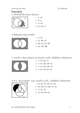เอกสารประกอบการสอน                                                                  วิชา คณิตศาสตร์
โจทย์แบบฝึกหัด
15. ข้อใดต่อไปนี้ ไม่ใช่ ส่วนที่แรเงาในแผนภาพ
                                         1. A  B
                         U
                                         2. B  A
                                         3. A  B
                                         4. (A  B)  A



16. พืนที่ส่วนที่แรเงาในรูปตรงกับข้อใด
      ้
                                            1.   A  B
      A                  U
                                            2.   (A  B)  B
                                            3.   (B  A)  (A  B)

                         B                  4.   [(A  B)  B)]

                         B



17. กาหนดให้    U   เป็นเอกภพสัมพัทธ์   A, B     เป็นเซตใด ๆ และให้   x   เป็นพืนที่ที่แรเงา ข้อใดต่อเป็นจริง
                                                                                ้
                         U
                                            1.   x  (A  B)  A
  A
                                            2.   x  (A  B)  (B  A)
                                            3.   x  (A  B)  (B  A)
                                            4.   x  (A  B)  (B  A)
                         B




18. ให้   U   เป็นเอกภพสัมพัทธ์   A, B, C    เป็นเซตใด ๆ และให้ x เป็นพืนที่ที่แรเงา ข้อใดต่อเป็นจริง
                                                                        ้
  A                      B                  1. (A  B  C)  (B  (A  C))
                                            2. ((A  B)  C)  ((B  C)  A)
                                            3. A  (C  B)
                                            4. (A  B)  (B  C)

                     C




โดย ครูไชยวสันต์ ใหม่ทรายเปียง (ครูเอ็ม)                                                                6
 