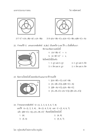 เอกสารประกอบการสอน                                                             วิชา คณิตศาสตร์




   21.7   C  (A  B)  (C  (A  B))          21.8   ((A  B)  C)  ((A  C)  B)  ((B  C)  A)


22. กาหนดให้    U   แทนเอกภพสัมพัทธ์        A, B, C  เป็นเซตใด ๆ และ ให้ x เป็นพืนที่แรเงา
                                                                                 ้
                                           พิจารณาข้อความต่อไปนี้
                     C
                                U                  ก. (A  B)  C  x
      A                                            ข. A  B  C  x
                                           ข้อใดต่อไปนีเป็นจริง
                                                        ้
                                                   1. ก. ถูก และ ข. ถูก            2. ก. ถูก และ ข. ผิด
       B                                           3. ก. ผิด และ ข. ถูก            2. ก. ผิด และ ข. ผิด



23. ข้อความใดต่อไปนี้ สอดคล้องกับแผนภาพ ที่กาหนดให้
                                         1. [(A  B)  C]  (A  B)
                             U
        A
                       C
                                         2. [A  (B  C)] [(B  C)  A]
                            B
                                         3. [(B  A)  C] [(A  B)  C]
                                         4. [A  B  C)  (A  C)]  [B  (A  C)]




24. กาหนดเอกภพสัมพัทธ์ U  {1, 2, 3, 4, 5, 6, 7, 8}
    และให้ A  {1, 2, 3, 4} , B  {3, 4, 5, 6} และ C  {2, 4,             6, 7}
     แล้ว [(B  C)  A]  (A  B  C) คือเซตในข้อใดต่อไปนี้
       1. {6}                                     2. {6, 8}
       3. {5, 6}                                  4. {5, 6, 7}



โดย ครูไชยวสันต์ ใหม่ทรายเปียง (ครูเอ็ม)                                                          8
 