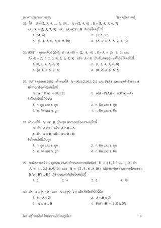 เอกสารประกอบการสอน                                                    วิชา คณิตศาสตร์
25. ให้ U  {2, 3, 4, ..., 9, 10} , A  {2, 4, 6} , B  {3, 4, 5, 6, 7}
   และ C  {3, 5, 7, 9} แล้ว (A  C)  B คือข้อใดต่อไปนี้
       1. {4, 6}                                   2. {3, 5, 7}
       3. {3, 4, 5, 6, 7, 8, 9, 10}                4. {2, 3, 4, 5, 6, 7, 8, 10}

26. (ONET – กุมภาพันธ์ 2549) ถ้า     A  B  {2, 4, 6}      , B  A  {0, 1, 3} และ
    A  B  {0, 1, 2, 3, 4, 5, 6, 7, 8}         แล้ว A  B เป็นสับเซตของเซตในข้อใดต่อไปนี้
          1. {0, 1, 4, 5, 6, 7}                          2. {1, 2, 4, 5, 6, 8}
          3. {0, 1, 3, 5, 7, 8}                          4. {0, 2, 4, 5, 6, 8}

27. (PAT1 ตุลาคม 2552) กาหนดให้            A  {0,1, 2, {0,1, 2}}   และ   P(A)   แทนเซตกาลังของ   A
   พิจารณาข้อความต่อไปนี้
       ก. A  P(A)  {0,1, 2}                              ข.   n(A  P(A))  n(P(A)  A)
   ข้อใดต่อไปนีเป็นจริง
               ้
       1. ก. ถูก และ ข. ถูก                                2. ก. ผิด และ ข. ถูก
       3. ก. ผิด และ ข. ถูก                                4. ก. ผิด และ ข. ผิด

28. กาหนดให้ A และ B เป็นเซต พิจารณาข้อความต่อไปนี้
        ก. ถ้า A  B แล้ว A  B  A
        ข. ถ้า A  B แล้ว A  B  B
    ข้อใดต่อไปนีเป็นถูก
                ้
        1. ก. ถูก และ ข. ถูก                  2. ก. ผิด และ ข. ถูก
        3. ก. ผิด และ ข. ถูก                  4. ก. ผิด และ ข. ผิด

29. (คณิตศาสตร์ 2 – ตุลาคม 2543) กาหนดเอกภพสัมพัทธ์ U  { 1 , 2 , 3, 4 ,... ,10 } ถ้า
    A  { 1 , 2 ,5 , 6 , 9 ,10 } และ B  { 2 , 4 , 6 , 8 ,10 } แล้วสมาชิกของเพาเวอร์เซตของ
    [( A  B)  B] มีจานวนเท่ากับข้อใดต่อไปนี้
        1. 2                     2. 4                3. 8                  4. 16

30. ถ้า    A  {5, {5}}   และ   A  {{5}, }     แล้ว ข้อใดต่อไปนีผด
                                                                  ้ ิ
          1.   BA                                       2. A  B  
          3.   A  AB                                     4. P(A  B)  {{{5}}, }

โดย ครูไชยวสันต์ ใหม่ทรายเปียง (ครูเอ็ม)                                                              9
 