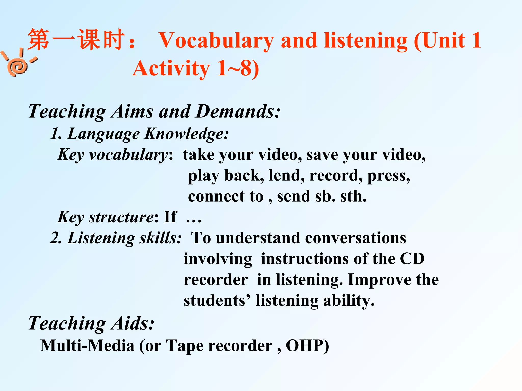第一课时： Vocabulary and listening (Unit 1  Activity 1~8) Teaching Aims and Demands: 　 1. Language Knowledge: Key vocabulary :  take your video, save your video,  play back, lend, record, press,  connect to , send sb. sth. Key structure : If  … 　 2. Listening skills:   To understand conversations  involving  instructions of the CD  recorder  in listening. Improve the  students’ listening ability. Teaching Aids:   Multi-Media (or Tape recorder , OHP)  