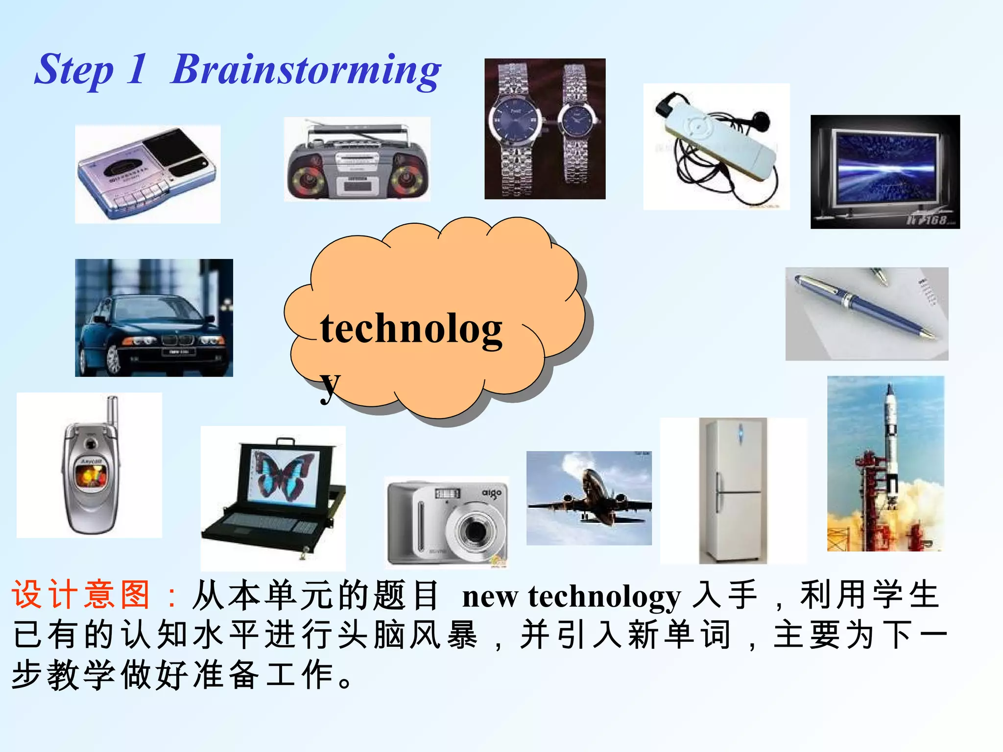 technology     Step 1  Brainstorming 设计意图： 从本单元的题目   new technology 入手，利用学生已有的认知水平进行头脑风暴，并引入新单词 ，主要为下一步 教学 做 好 准备工作。 