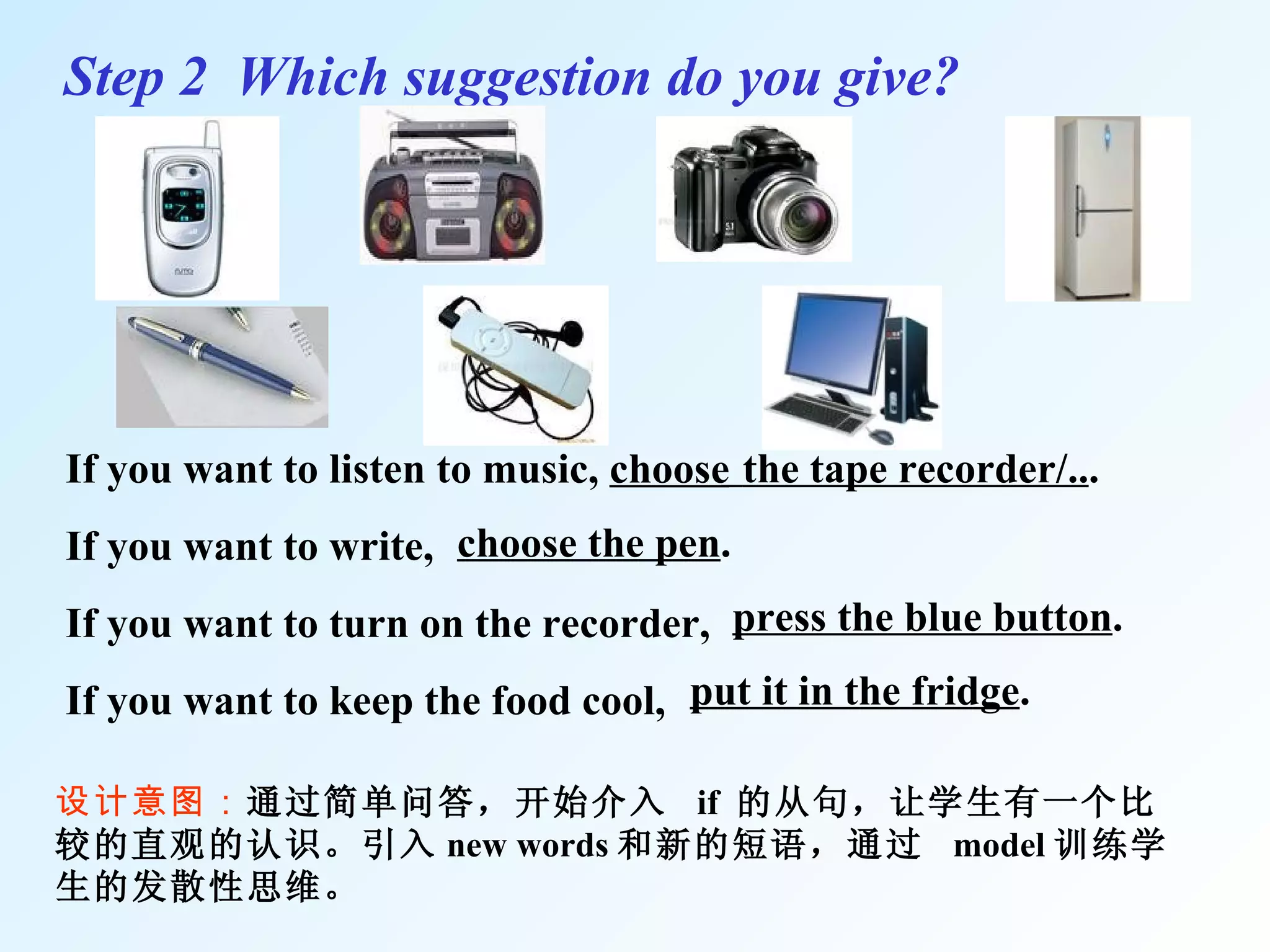 If you want to listen to music,  choose If you want to write,  If you want to turn on the recorder, If you want to keep the food cool,  Step 2  Which suggestion do you give? 设计意图： 通过简单问答，开始介入  if  的从句，让学生有一个比较的直观的认识。引入 new words 和新的短语，通过  model 训练学生的发散性思维。 the tape recorder/.. . choose the pen . press the blue button . put it in the fridge . 