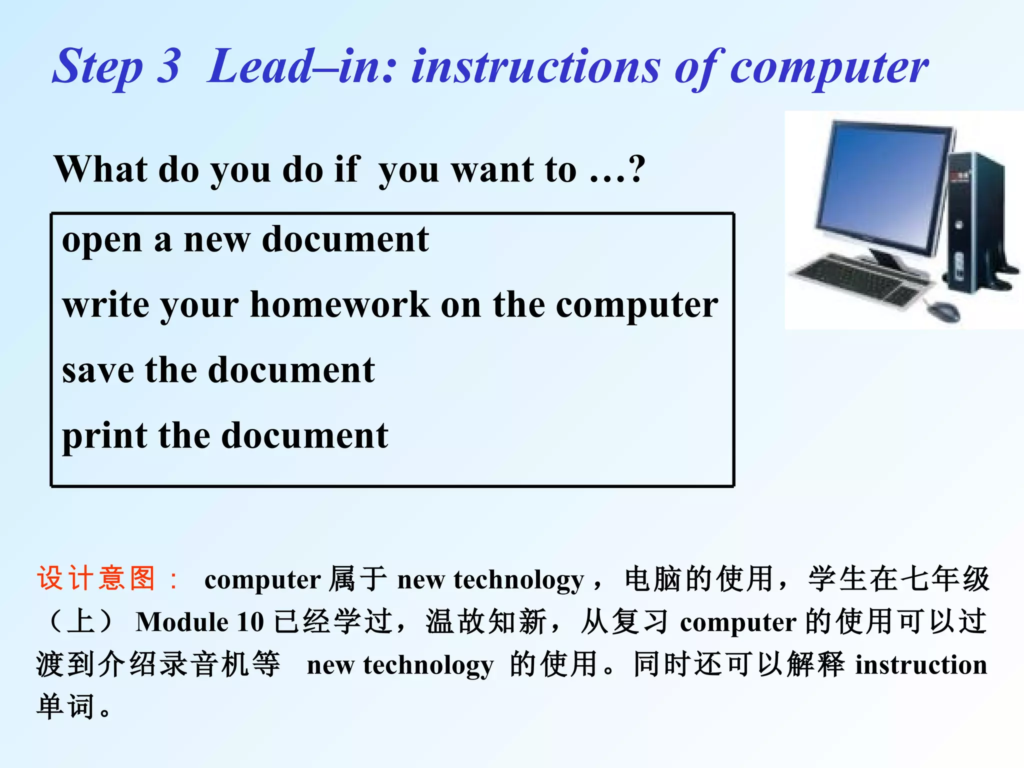 What do you do if  you want to …? Step 3  Lead–in: instructions of computer 设计意图：  computer 属于 new technology ，电脑的使用，学生在七年级（上） Module 10 已经学过，温故知新，从复习 computer 的使用可以过渡到介绍录音机等  new technology  的使用。同时还可以解释 instruction 单词 。 open a new document write your homework on the computer save the document  print the document  