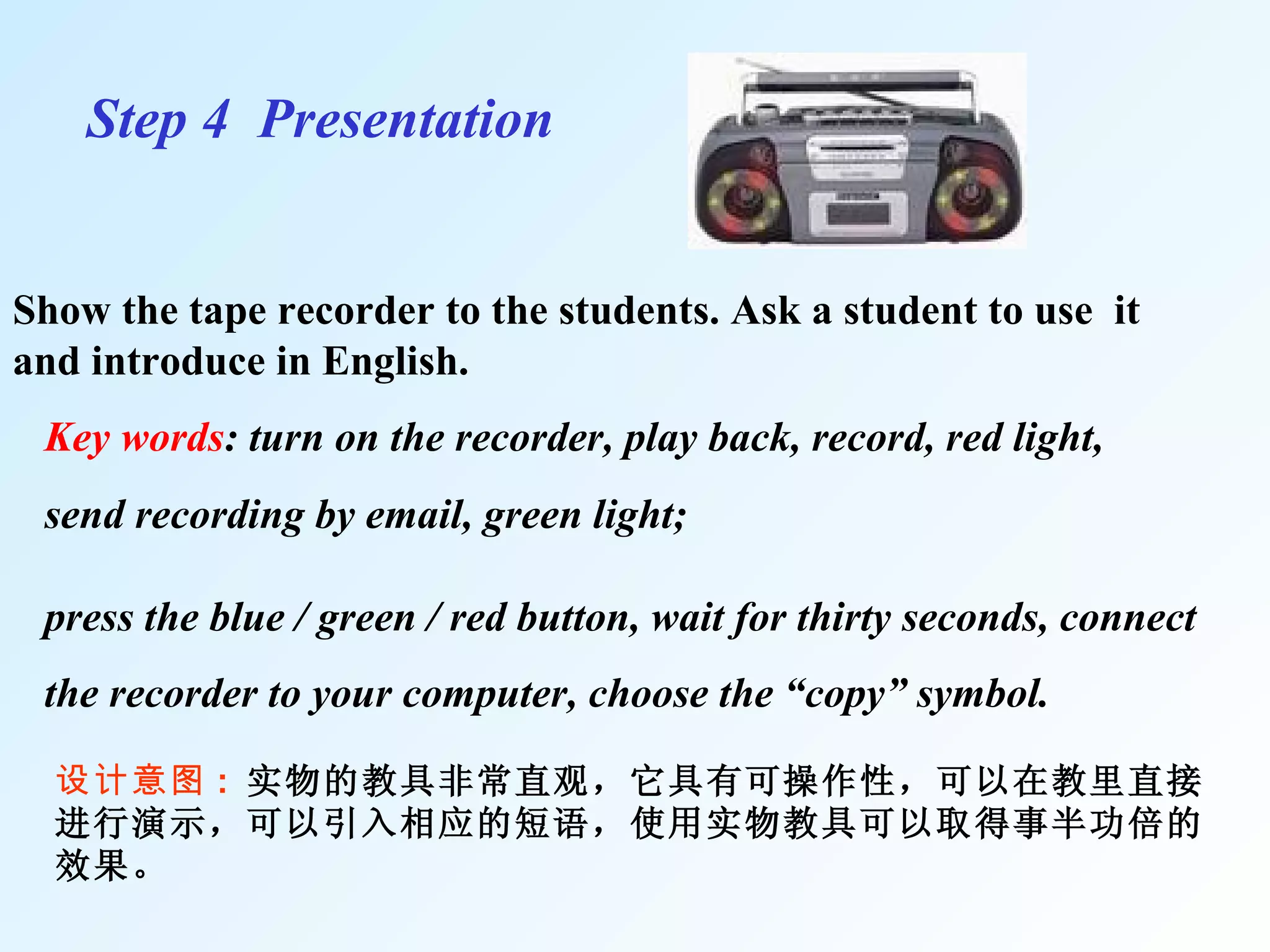 Step 4  Presentation   Show the tape recorder to the students. Ask a student to use  it and introduce in English.  设计意图 :  实物的教具非常直观，它具有可操作性，可以在教里直接进行演示，可以引入相应的短语，使用实物教具可以取得事半功倍的效果。 Key words : turn on the recorder, play back, record, red light,  send recording by email, green light; press the blue / green / red button, wait for thirty seconds, connect the recorder to your computer, choose the “copy” symbol. 
