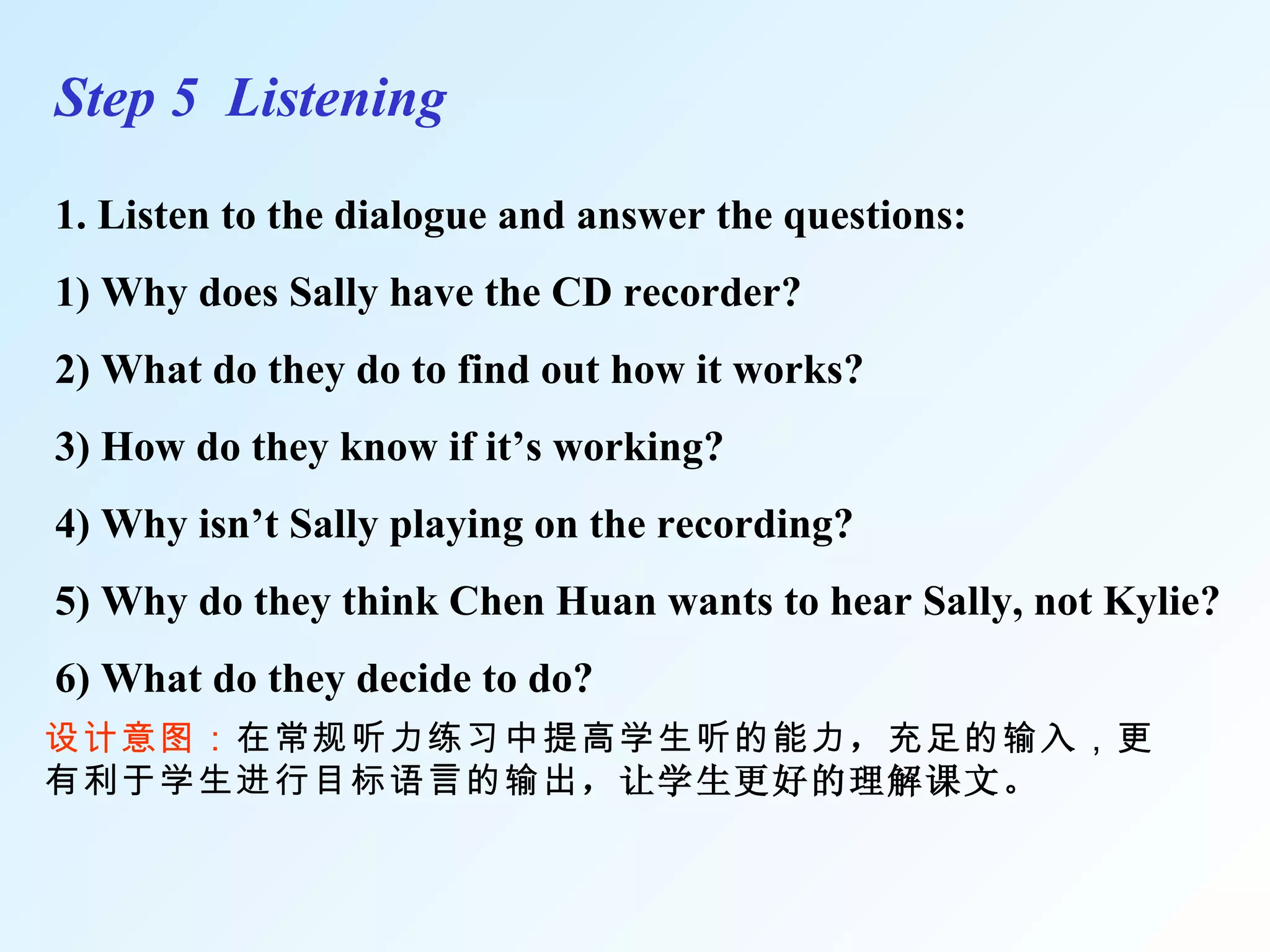 Step 5  Listening 1. Listen to the dialogue and answer the questions: 1) Why does Sally have the CD recorder? 2) What do they do to find out how it works? 3) How do they know if it’s working? 4) Why isn’t Sally playing on the recording? 5) Why do they think Chen Huan wants to hear Sally, not Kylie? 6) What do they decide to do? 设计意图： 在常规听力练习中提高学生听的能力 ， 充足的输 入 ，更有利于学生进行目标语言的输出 ，让学生更好的理解课文。 