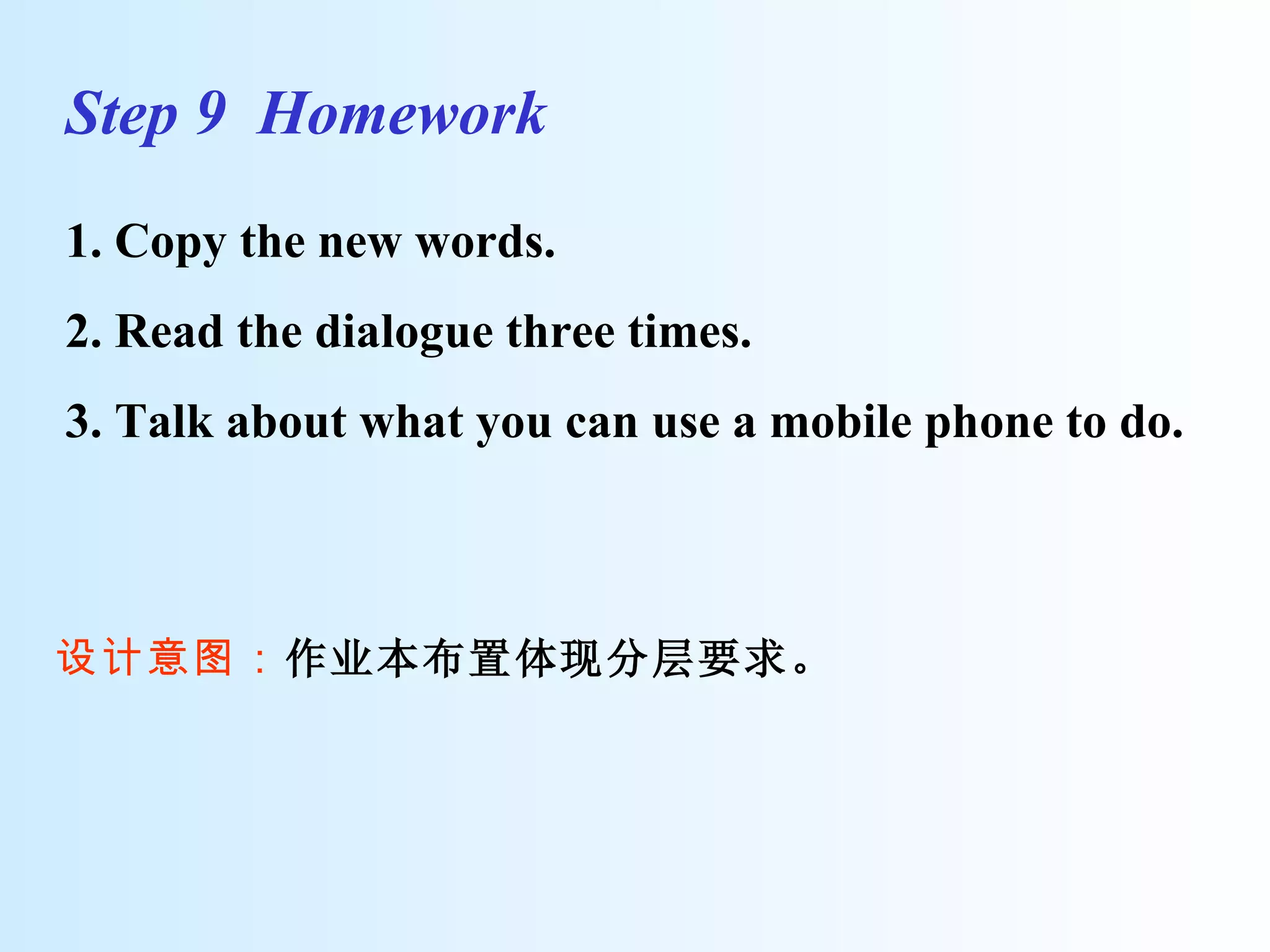 Step 9  Homework  1. Copy the new words.  2. Read the dialogue three times.  3. Talk about what you can use a mobile phone to do. 设计意图： 作业本布置体现分层要求。 