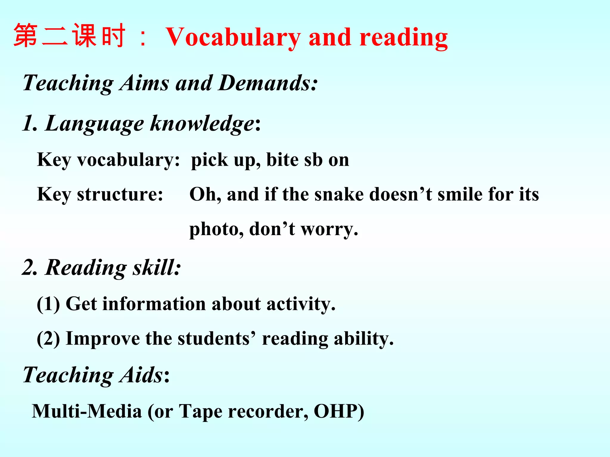 Teaching Aims and Demands: 1. Language knowledge : Key vocabulary:  pick up, bite sb on  Key structure:  Oh, and if the snake doesn’t smile for its  photo, don’t worry. 2. Reading skill:   (1) Get information about activity. (2) Improve the students’ reading ability.  Teaching Aids :   Multi-Media (or Tape recorder, OHP) 第 二 课时： Vocabulary and reading 