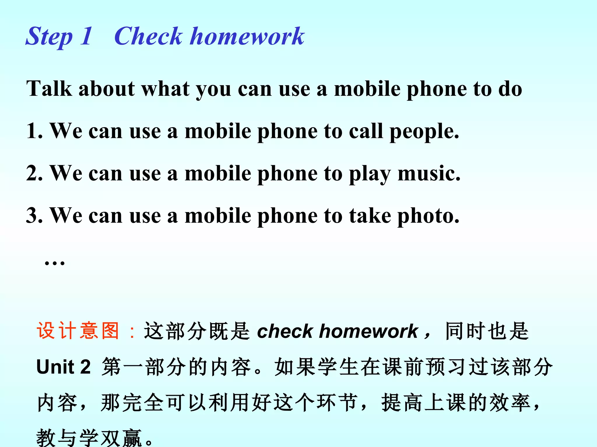 Step 1  Check homework Talk about what you can use a mobile phone to do 1. We can use a mobile phone to call people. 2. We can use a mobile phone to play music. 3. We can use a mobile phone to take photo. … 设计意图： 这部分既是 check homework ， 同时也是 Unit 2  第一部分的内容。如果学生在课前预习过该部分内容，那完全可以利用好这个环节，提高上课的效率，教与学双赢。 