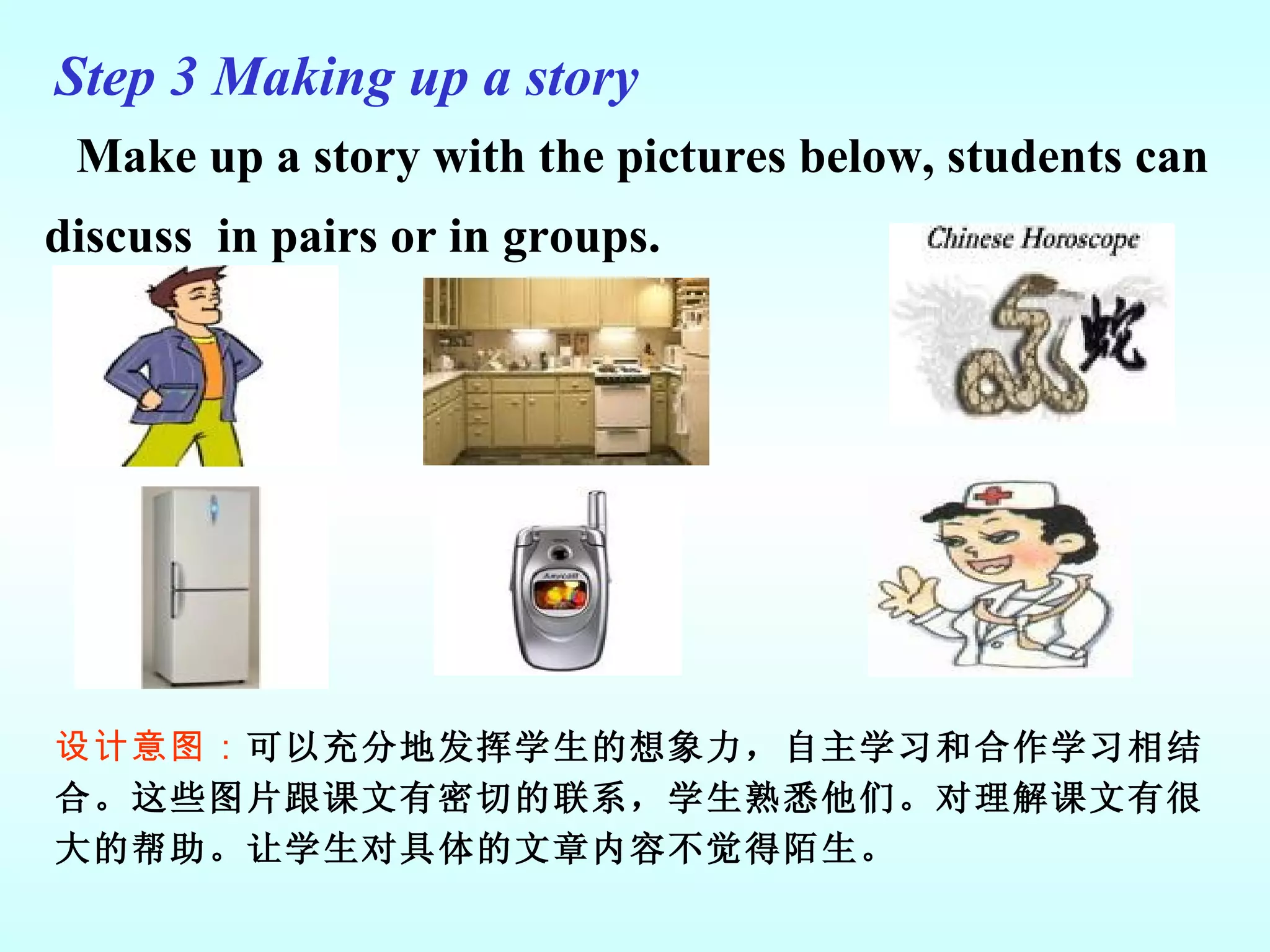 Make up a story with the pictures below, students can discuss  in pairs or in groups. 设计意图： 可以充分地发挥学生的想象力，自主学习和合作学习相结合。这些图片跟课文有密切的联系，学生熟悉他们。对理解课文有很大的帮助。让学生对具体的文章内容不觉得陌生。 Step 3  Making up a story   