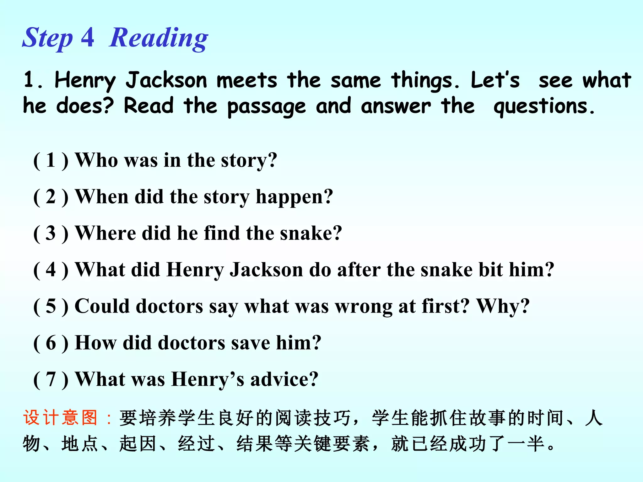 Step  4  Reading 1. Henry Jackson meets the same things. Let’s  see what he does? Read the passage and answer the  questions. ( 1 ) Who was in the story? ( 2 ) When did the story happen? ( 3 ) Where did he find the snake? ( 4 ) What did Henry Jackson do after the snake bit him? ( 5 ) Could doctors say what was wrong at first? Why? ( 6 ) How did doctors save him? ( 7 ) What was Henry’s advice? 设计意图： 要培养学生良好的阅读技巧，学生能抓住故事的时间、人物、地点、起因、经过、结果等关键要素，就已经成功了一半。 