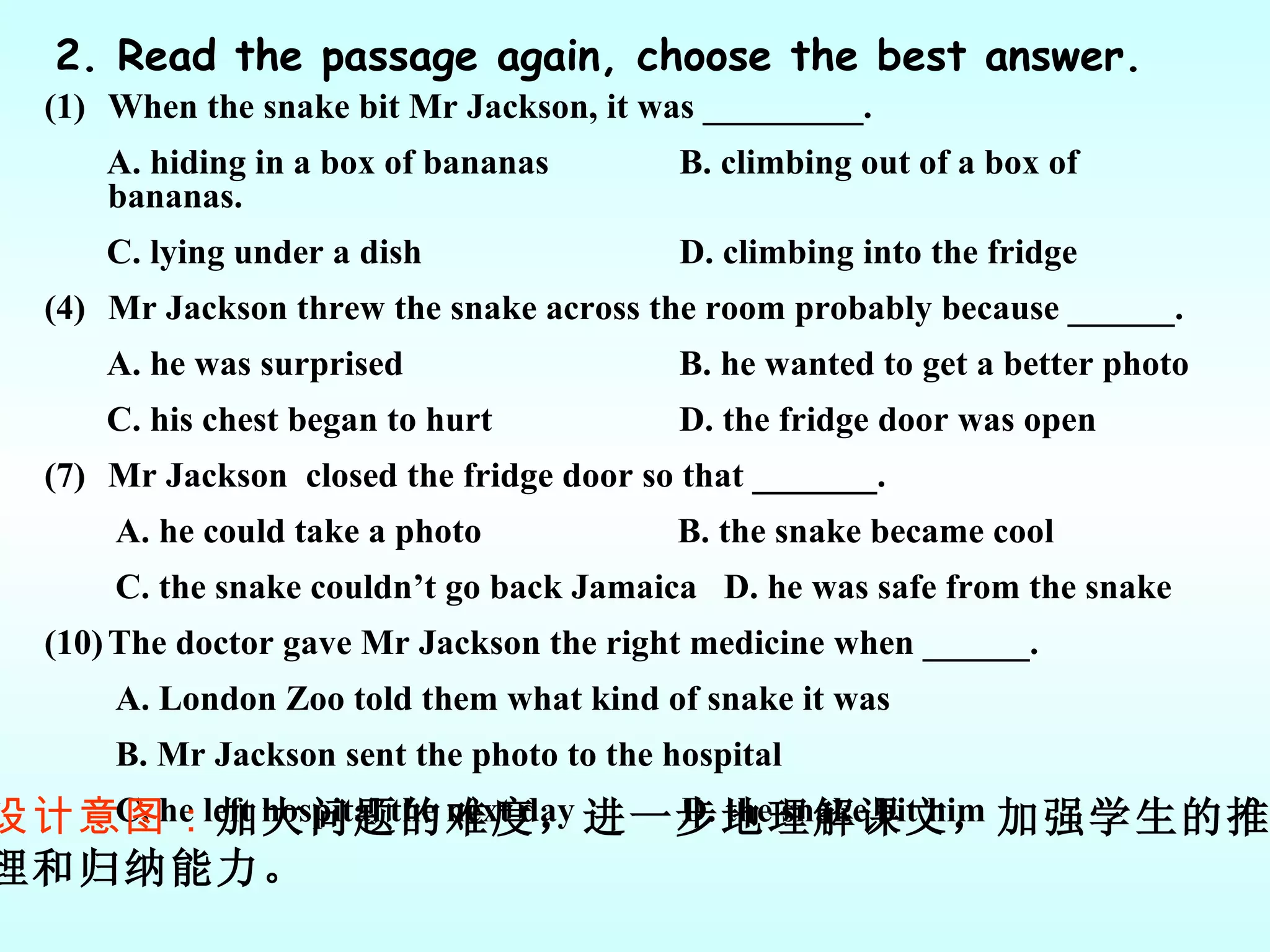 2. Read the passage again, choose the best answer. When the snake bit Mr Jackson, it was _________. A. hiding in a box of bananas  B. climbing out of a box of bananas. C. lying under a dish  D. climbing into the fridge Mr Jackson threw the snake across the room probably because ______. A. he was surprised  B. he wanted to get a better photo C. his chest began to hurt  D. the fridge door was open Mr Jackson  closed the fridge door so that _______. A. he could take a photo  B. the snake became cool C. the snake couldn’t go back Jamaica  D. he was safe from the snake The doctor gave Mr Jackson the right medicine when ______. A. London Zoo told them what kind of snake it was  B. Mr Jackson sent the photo to the hospital C. he left hospital the next day  D. the snake bit him  设计意图： 加大问题的难度，进一步地理解课文，加强学生的推 理和归纳能力。 