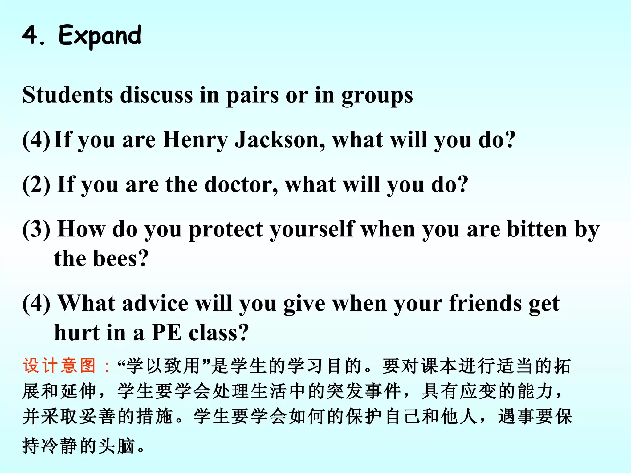 4. Expand Students discuss in pairs or in groups If you are Henry Jackson, what will you do? (2) If you are the doctor, what will you do? (3) How do you protect yourself when you are bitten by the bees? (4) What advice will you give when your friends get hurt in a PE class? 设计意图： “ 学以致用 ” 是学生的学习目的。要对课本进行适当的拓展和延伸，学生要学会处理生活中的突发事件，具有应变的能力，并采取妥善的措施。学生要学会如何的保护自己和他人，遇事要保持冷静的头脑。   
