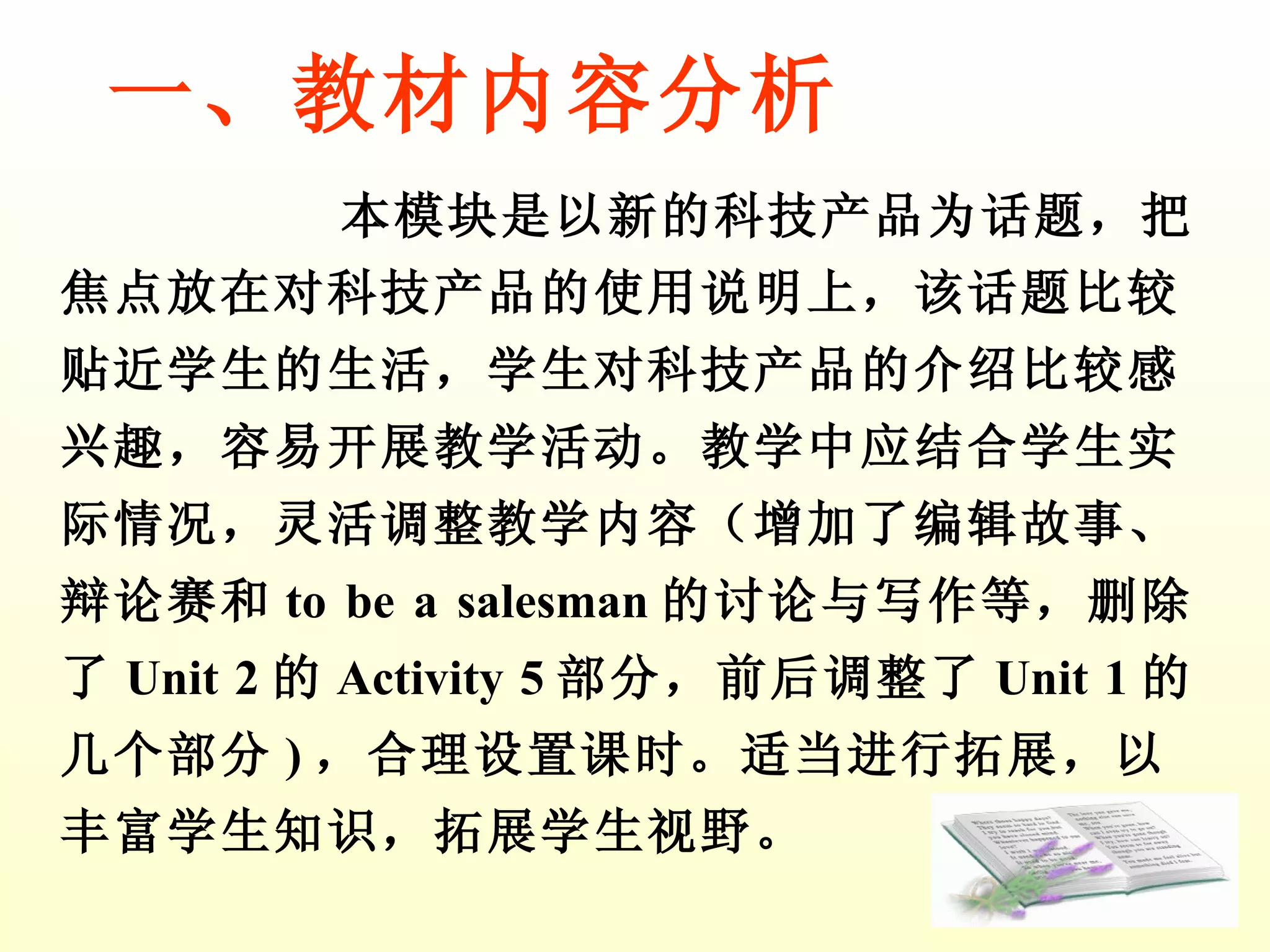 本模块是以新的科技产品为话题，把焦点放在对科技产品的使用说明上，该话题比较贴近学生的生活，学生对科技产品的介绍比较感兴趣，容易开展教学活动。教学中应结合学生实际情况，灵活调整教学内容（增加了编辑故事、辩论赛和 to be a salesman 的讨论与写作 等，删除了 Unit 2 的 Activity 5 部分，前后调整了 Unit 1 的几个部分 ) ，合理设置课时。适当进行拓展，以丰富学生知识，拓展学生视野。 一、教材内容分析 