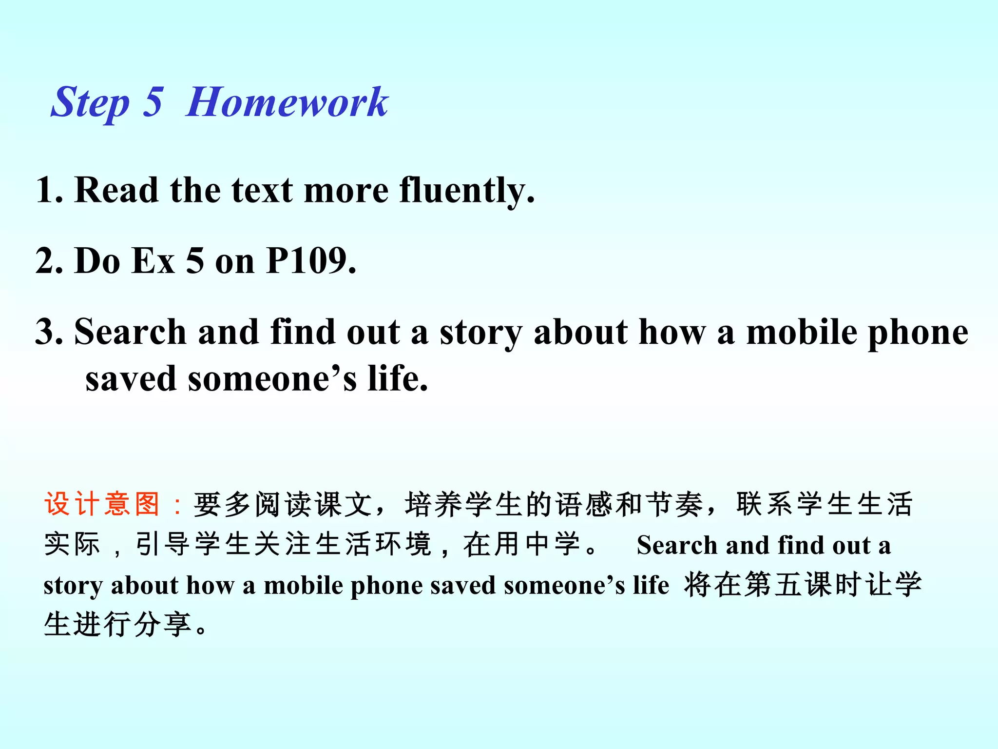 Step 5  Homework 1. Read the text more fluently. 2. Do Ex 5 on P109.  3. Search and find out a story about how a mobile phone saved someone’s life. 设计意图： 要多阅读课文，培养学生的语感和节奏， 联系学生生活实际，引导学生关注生活环境 ,  在 用中学 。  Search and find out a story about how a mobile phone saved someone’s life   将在第五课时让学生进行分享。 