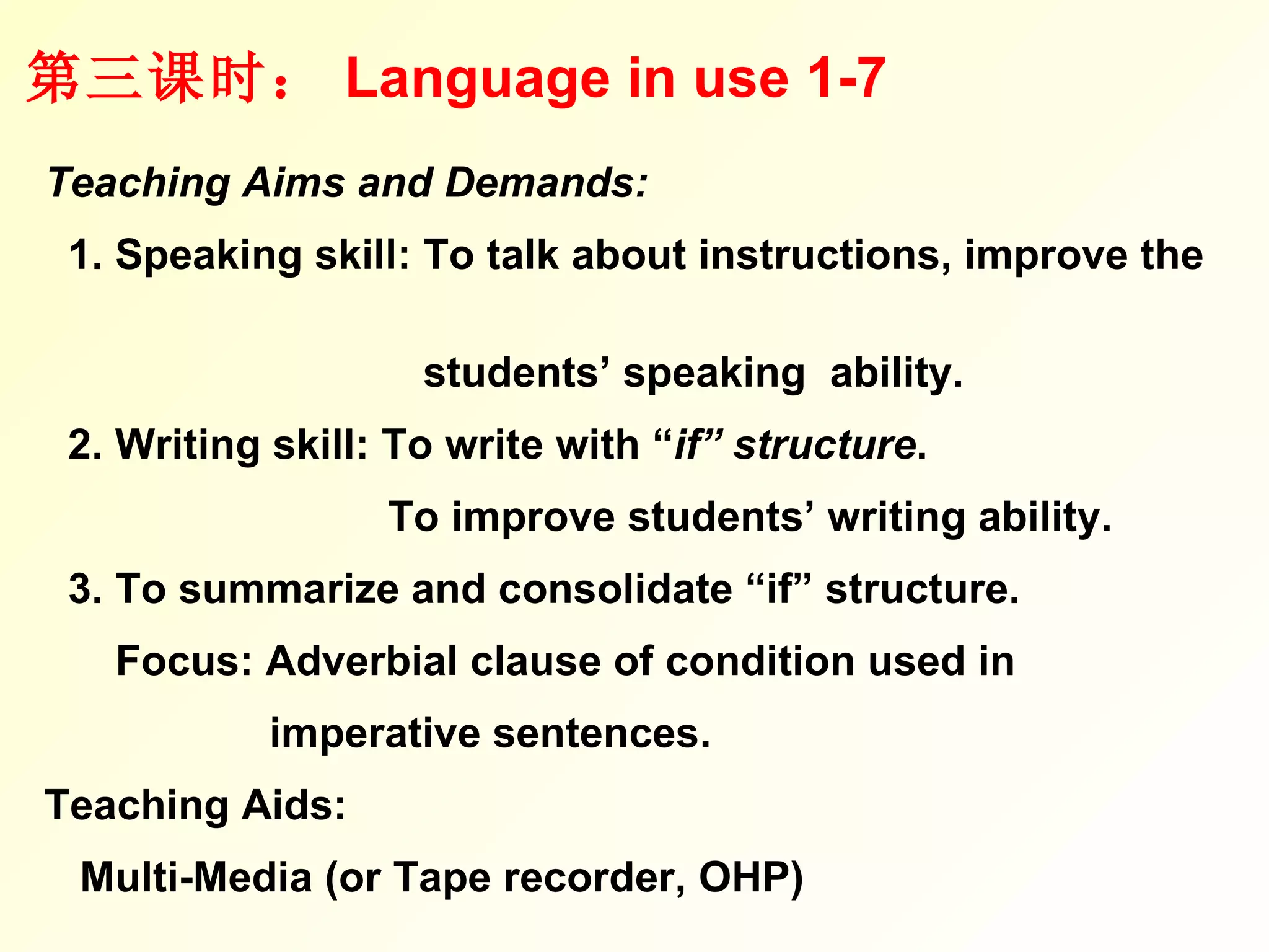 第三课时： Language in use 1-7 Teaching Aims and Demands: 1. Speaking skill: To talk about instructions, improve the  students’ speaking  ability.  2. Writing skill: To write with “ if” structure .  To improve students’ writing ability. 3. To summarize and consolidate “if” structure. Focus: Adverbial clause of condition used in  imperative sentences. Teaching Aids:  Multi-Media (or Tape recorder, OHP) 