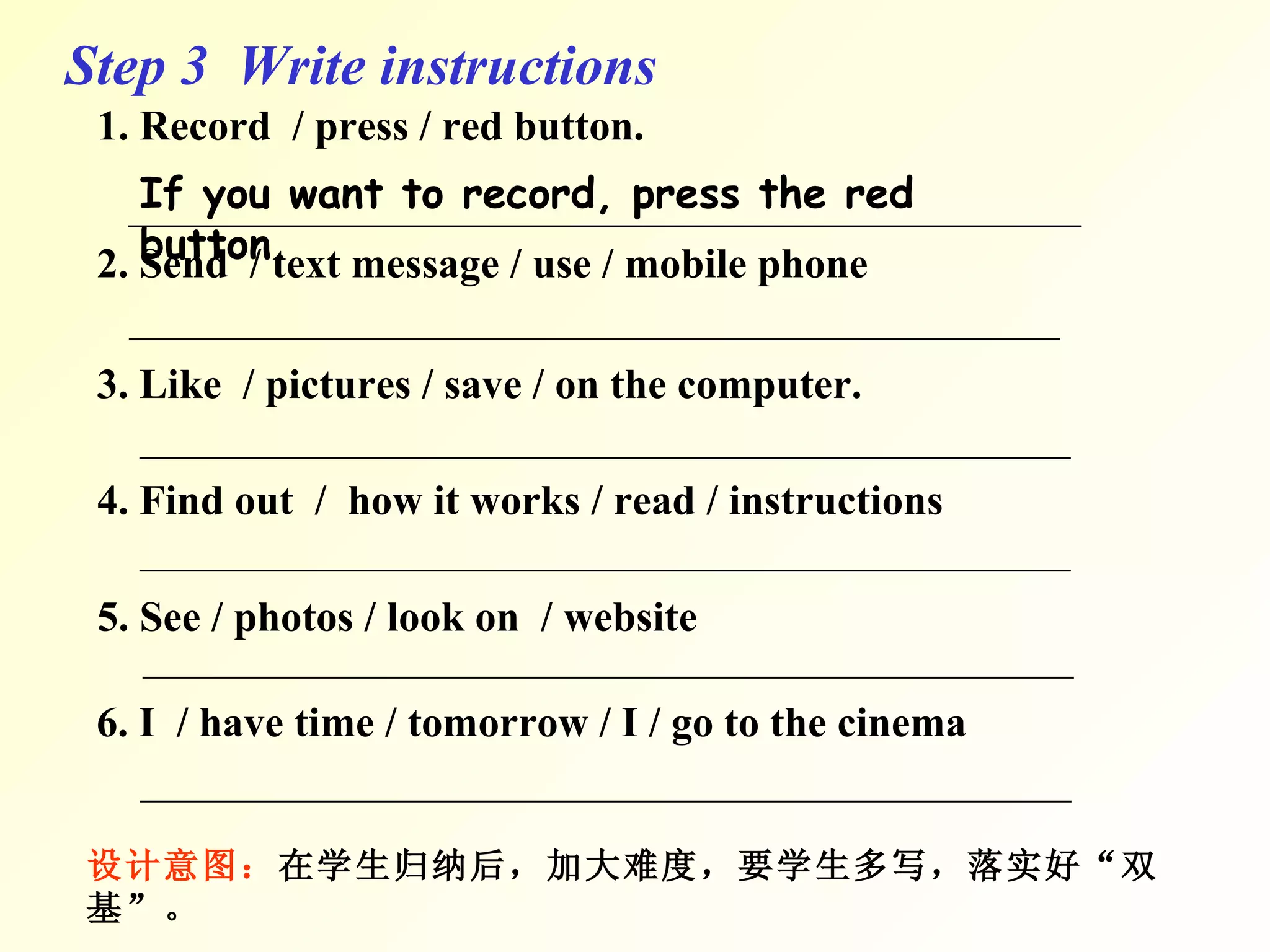 Step 3  Write instructions 1. Record  / press / red button. _____________________________________________ 2. Send  / text message / use / mobile phone ＿＿＿＿＿＿＿＿＿＿＿＿＿＿＿＿＿＿＿＿＿＿ 3. Like  / pictures / save / on the computer. 4. Find out  /  how it works / read / instructions 5. See / photos / look on  / website 6. I  / have time / tomorrow / I / go to the cinema 设计意图： 在学生归纳后，加大难度， 要学生多写，落实好“双基”。 If you want to record, press the red button. ＿＿＿＿＿＿＿＿＿＿＿＿＿＿＿＿＿＿＿＿＿＿ ＿＿＿＿＿＿＿＿＿＿＿＿＿＿＿＿＿＿＿＿＿＿ ＿＿＿＿＿＿＿＿＿＿＿＿＿＿＿＿＿＿＿＿＿＿ ＿＿＿＿＿＿＿＿＿＿＿＿＿＿＿＿＿＿＿＿＿＿ 
