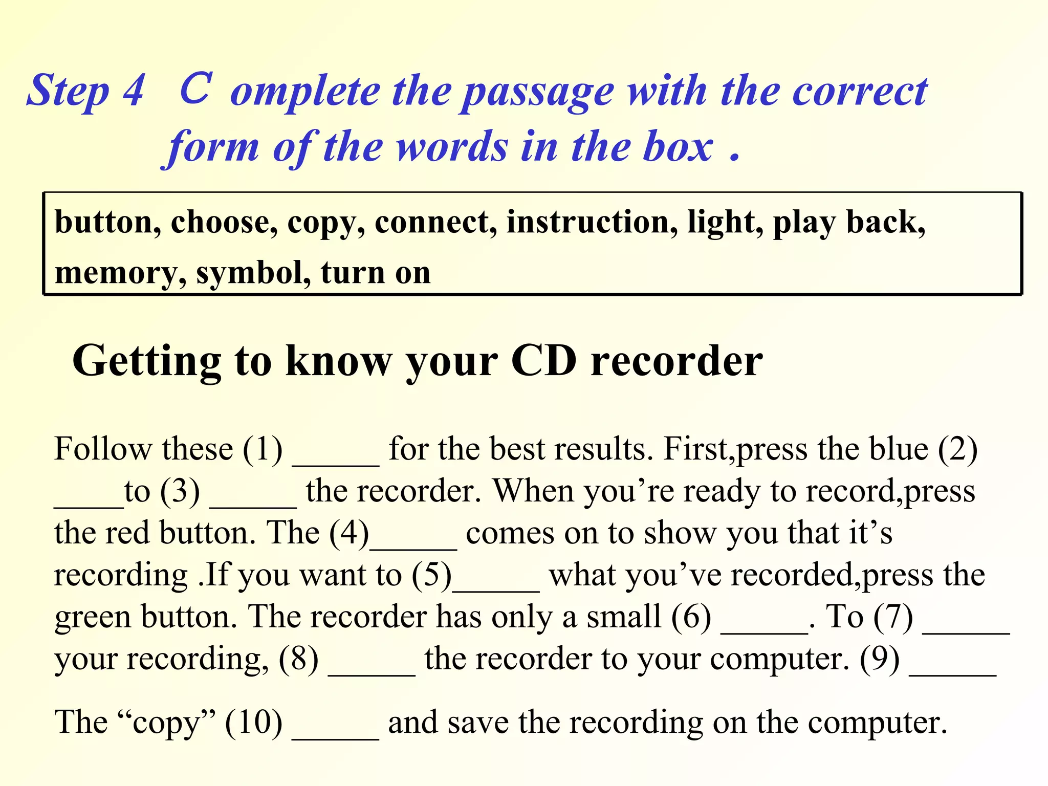 Step 4  Ｃ omplete the passage with the correct  form of the words in the box ． Getting to know your CD recorder Follow these (1) _____ for the best results. First,press the blue (2) ____to (3) _____ the recorder. When you’re ready to record,press the red button. The (4)_____ comes on to show you that it’s recording .If you want to (5)_____ what you’ve recorded,press the green button. The recorder has only a small (6) _____. To (7) _____ your recording, (8) _____ the recorder to your computer. (9) _____ The “copy” (10) _____ and save the recording on the computer. button, choose, copy, connect, instruction, light, play back,  memory, symbol, turn on   