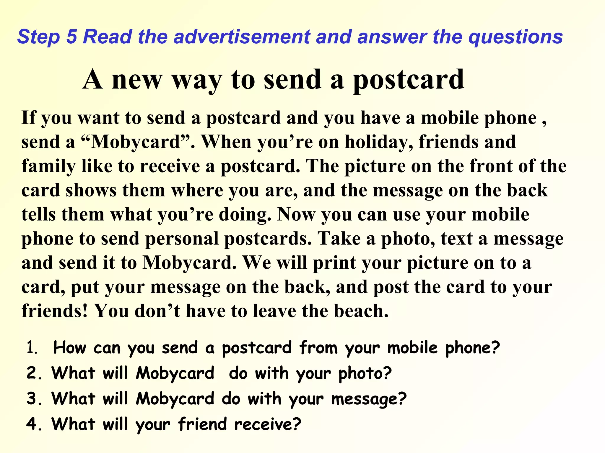 Step 5 Read the advertisement and answer the questions A new way to send a postcard If you want to send a postcard and you have a mobile phone , send a “Mobycard”. When you’re on holiday, friends and family like to receive a postcard. The picture on the front of the card shows them where you are, and the message on the back tells them what you’re doing. Now you can use your mobile phone to send personal postcards. Take a photo, text a message and send it to Mobycard. We will print your picture on to a card, put your message on the back, and post the card to your friends! You don’t have to leave the beach. 1.  How can you send a postcard from your mobile phone? 2. What will Mobycard  do with your photo? 3. What will Mobycard do with your message? 4. What will your friend receive? 
