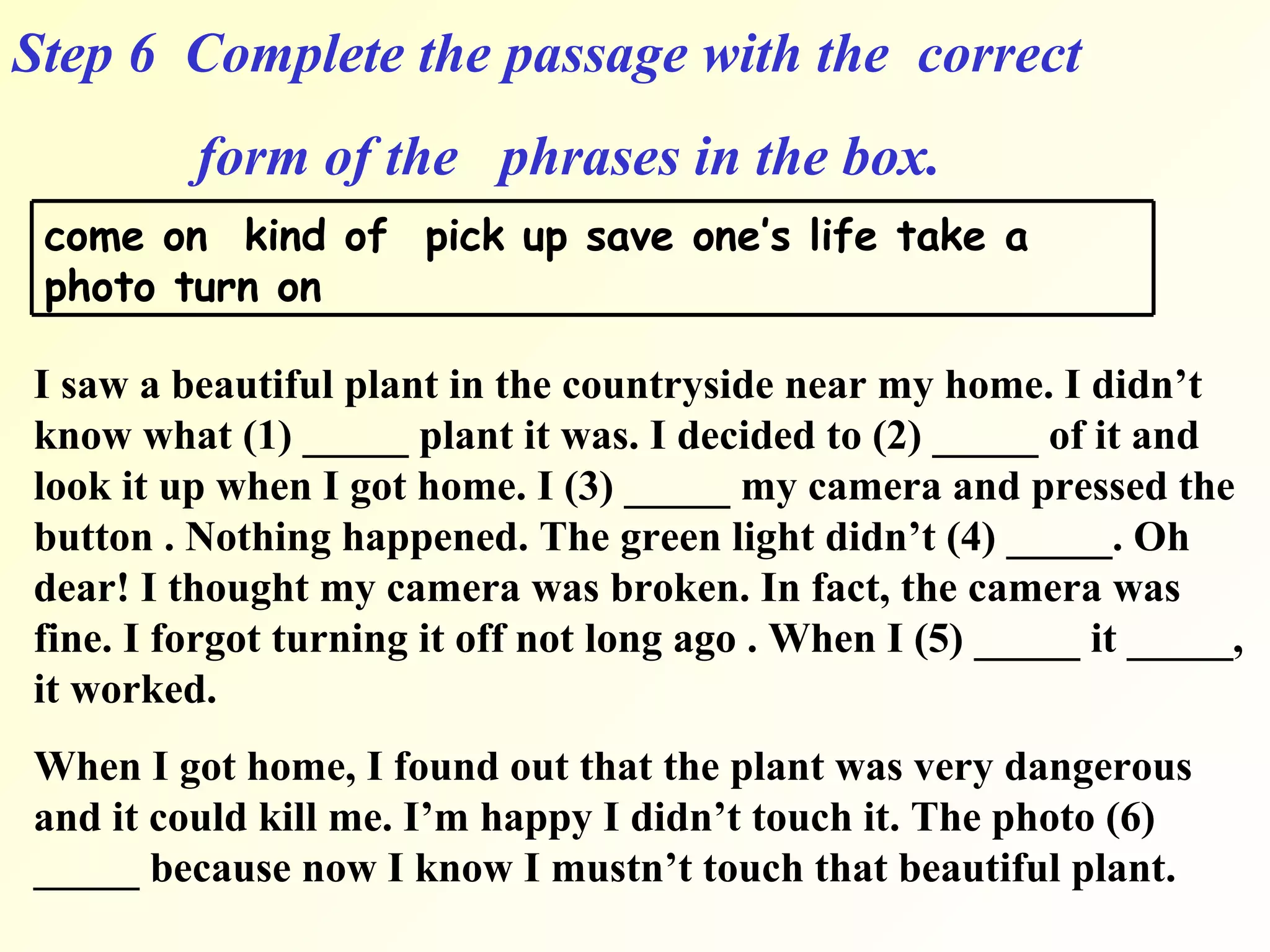 Step 6  Complete the passage with the  correct  form of the  phrases in the box. I saw a beautiful plant in the countryside near my home. I didn’t know what (1) _____ plant it was. I decided to (2) _____ of it and look it up when I got home. I (3) _____ my camera and pressed the button . Nothing happened. The green light didn’t (4) _____. Oh dear! I thought my camera was broken. In fact, the camera was fine. I forgot turning it off not long ago . When I (5) _____ it _____, it worked. When I got home, I found out that the plant was very dangerous and it could kill me. I’m happy I didn’t touch it. The photo (6) _____ because now I know I mustn’t touch that beautiful plant. come on  kind of  pick up save one’s life take a photo turn on   