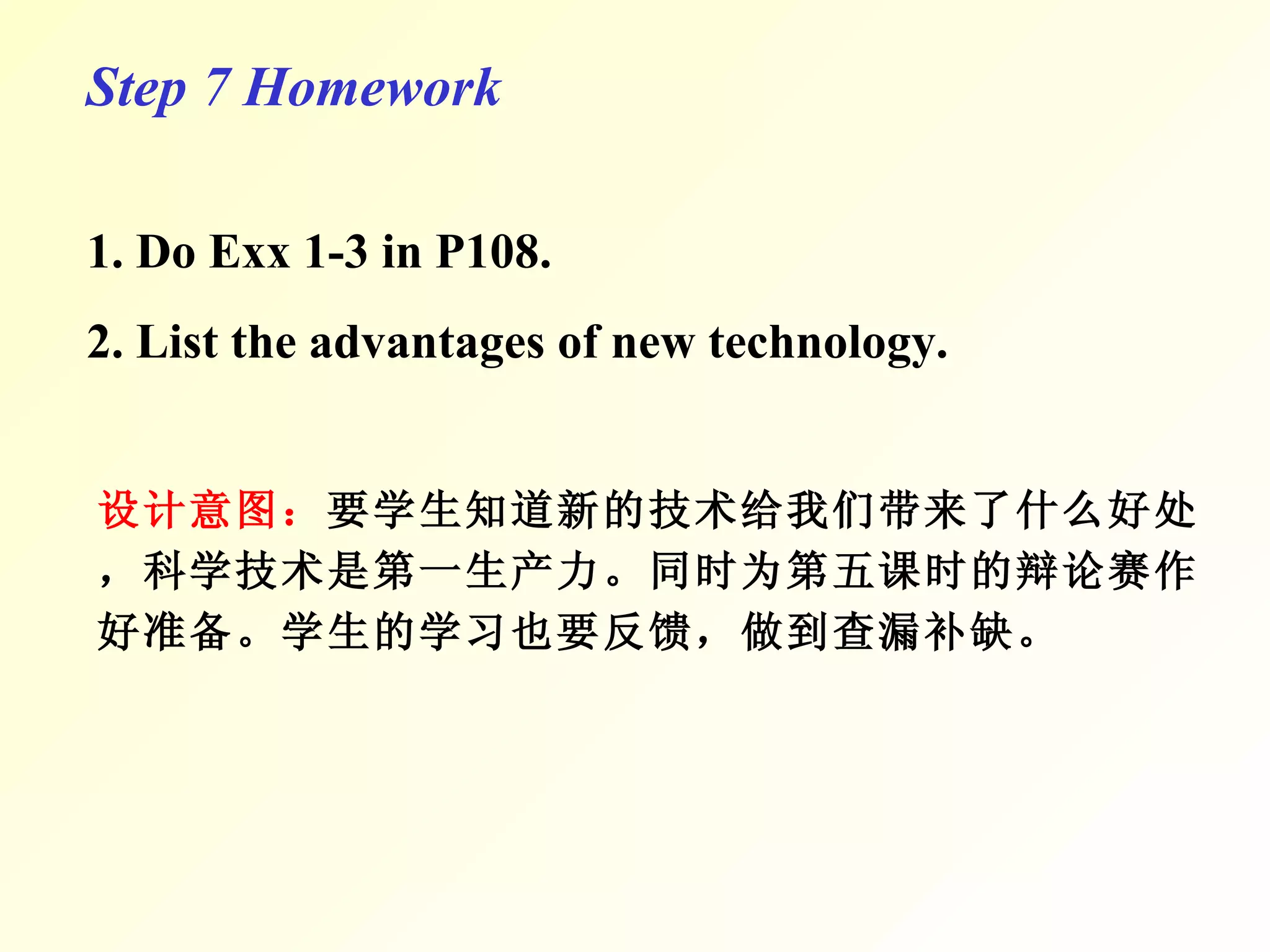 Step 7 Homework 1. Do Exx 1-3 in P108. 2. List the advantages of new technology. 设计意图： 要学生知道新的技术给我们带来了什么好处，科学技术是第一生产力。 同时为第五课时的辩论赛作好准备。 学生的学习也要反馈，做到查漏补缺。 