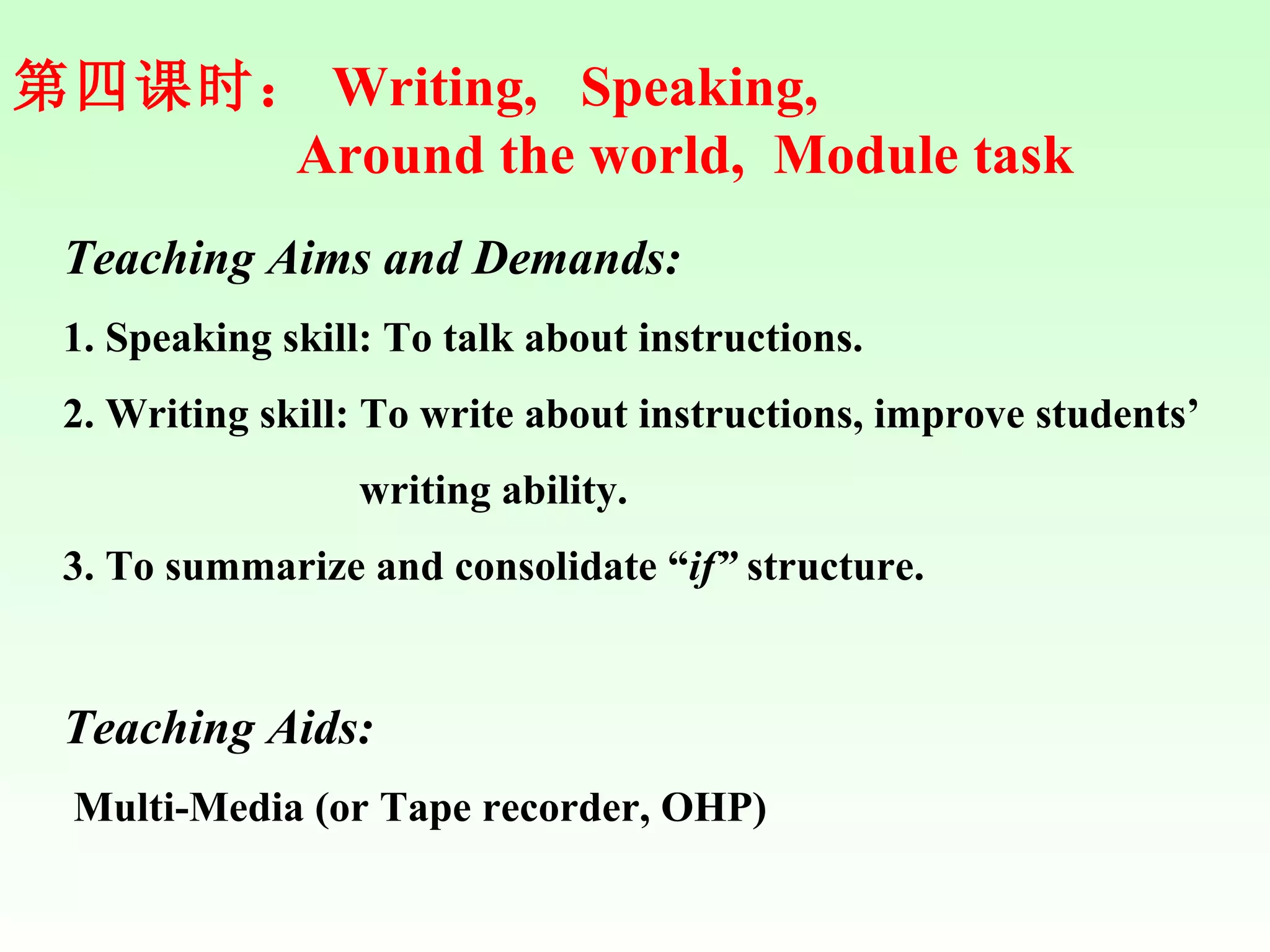 第四课时： Writing,  Speaking,  Around the world,  Module task Teaching Aims and Demands: 1. Speaking skill: To talk about instructions.  2. Writing skill: To write about instructions, improve students’  writing ability. 3. To summarize and consolidate “ if”  structure. Teaching Aids: Multi-Media (or Tape recorder, OHP) 