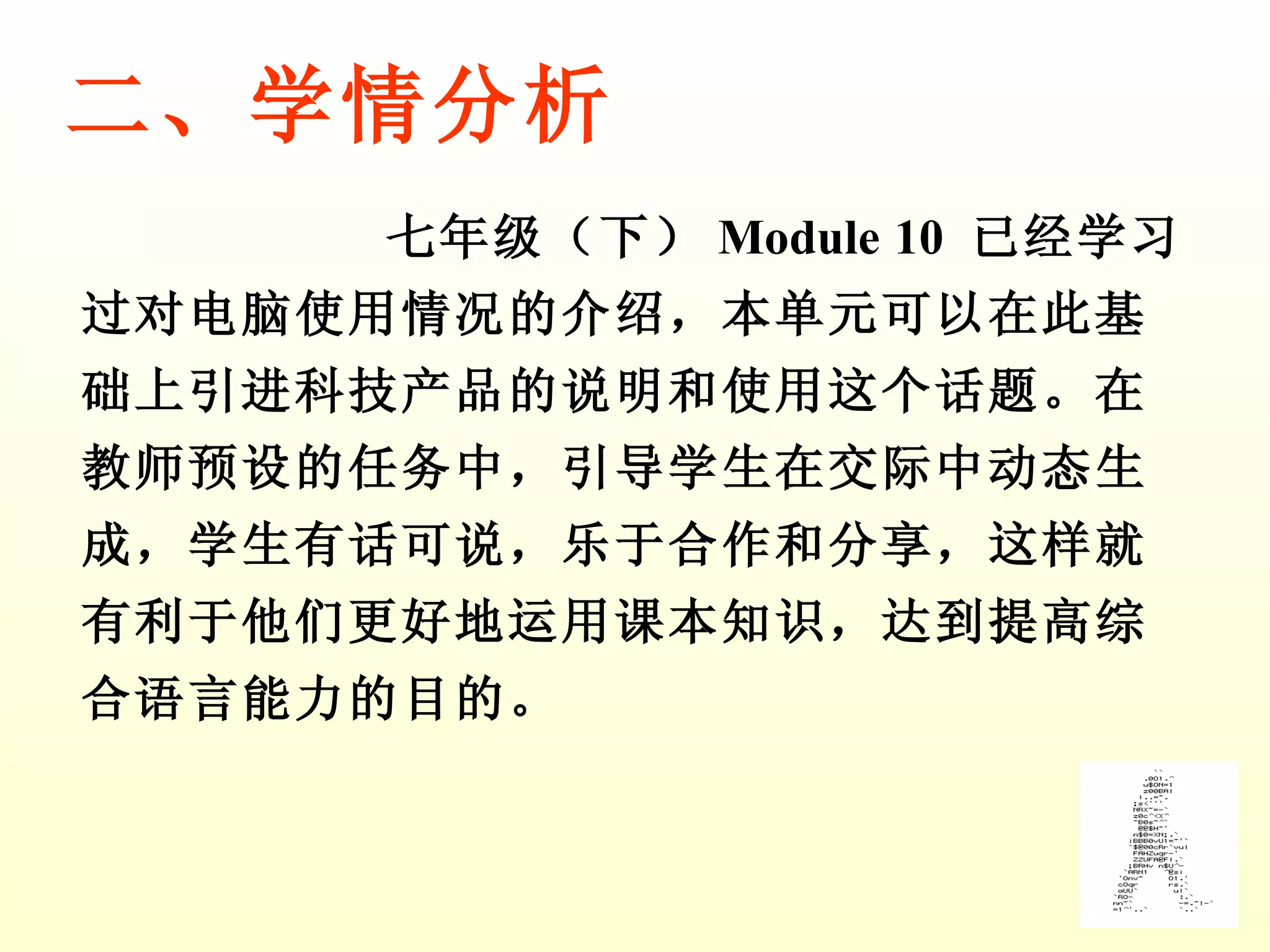 七年级（下） Module 10  已经学习过对电脑使用情况的介绍，本单元可以在此基础上引进 科技产品的说明和使用 这个话题。在教师预设的任务中，引导学生在交际中动态生成，学生有话可说，乐于合作和分享，这样就有利于他们更好地运用课本知识，达到提高综合语言能力的目的。 二、学情分析 