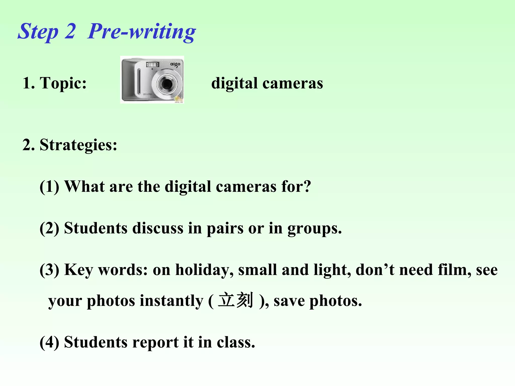 Step 2  Pre-writing 1. Topic:  2. Strategies:  (1) What are the digital cameras for? (2) Students discuss in pairs or in groups. (3) Key words: on holiday, small and light, don’t need film, see your photos instantly ( 立刻 ), save photos. (4) Students report it in class. digital cameras 