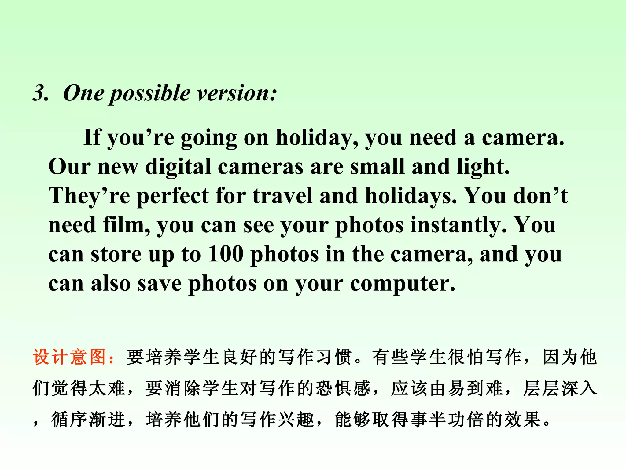 3.   One possible version: If you’re going on holiday, you need a camera. Our new digital cameras are small and light. They’re perfect for travel and holidays. You don’t need film, you can see your photos instantly. You can store up to 100 photos in the camera, and you can also save photos on your computer. 设计意图： 要培养学生良好的写作习惯。有些学生很怕写作，因为他们觉得太难，要消除学生对写作的恐惧感，应该由易到难，层层深入，循序渐进，培养他们的写作兴趣，能够取得事半功倍的效果。 