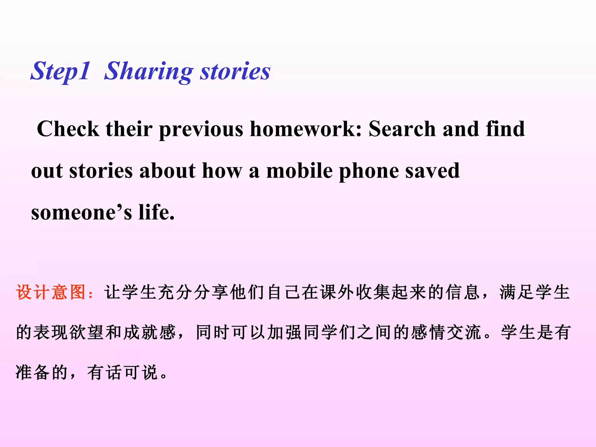 Step1  Sharing stories Check their previous homework: Search and find out stories about how a mobile phone saved someone’s life. 设计意图 ： 让学生充分分享他们自己在课外收集起来的信息，满足学生 的表现欲望和成就感，同时可以加强同学们之间的感情交流。学生是有 准备的，有话可说。 